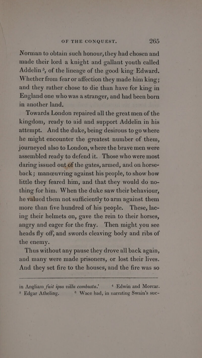 Norman to obtain such honour, they had chosen and made their lord a knight and gallant youth called Addelin °, of the lineage of the good king Edward. Whether from tear or affection they made him king; and they rather chose to die than have for king in England one who was a stranger, and had been born in another land. Towards London repaired all the great men of the kingdom, ready to aid and support Addelin in his attempt. And the duke, being desirous to go where he might encounter the greatest number of them, journeyed also to London, where the brave men were assembled ready to defend it. Those who were most daring issued out of the gates, armed, and on horse- back; manceuvring against his people, to show how little they feared him, and that they would do no- thing for him. When the duke saw their behaviour, he valued them not sufficiently to arm against them more than five hundred of his people. These, lac- ing their helmets on, gave the rein to their horses, angry and eager for the fray. Then might you see heads fly off, and swords cleaving body and ribs of the enemy. Thus without any pause they drove all back again, and many were made prisoners, or lost their lives. And they set fire to the houses, and the fire was so in Angliam fuit psa villa combusta.’ 4 Edwin and Morcar. 5 Edgar Atheling. 6 Wace had, in narrating Swain’s suc-
