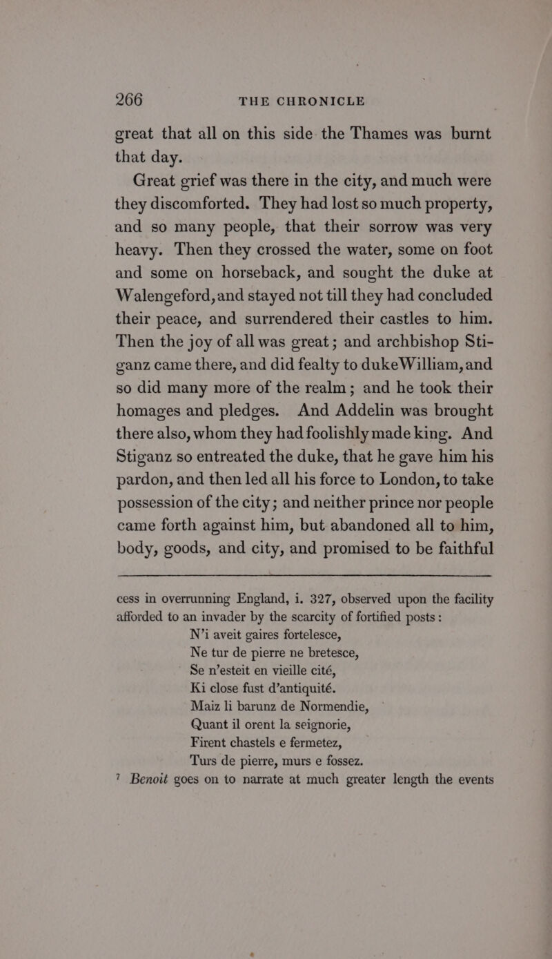 great that all on this side the Thames was burnt that day. Great grief was there in the city, and much were they discomforted. They had lost so much property, and so many people, that their sorrow was very heavy. Then they crossed the water, some on foot and some on horseback, and sought the duke at Walengeford, and stayed not till they had concluded their peace, and surrendered their castles to him. Then the joy of all was great; and archbishop Sti- ganz came there, and did fealty to dukeWilliam, and so did many more of the realm; and he took their homages and pledges. And Addelin was brought there also, whom they had foolishly made king. And Stiganz so entreated the duke, that he gave him his pardon, and then led all his force to London, to take possession of the city; and neither prince nor people came forth against him, but abandoned all to him, body, goods, and city, and promised to be faithful cess in overrunning England, i. 327, observed upon the facility afforded to an invader by the scarcity of fortified posts : N’i aveit gaires fortelesce, Ne tur de pierre ne bretesce, ' Se n’esteit en vieille cité, Ki close fust d’antiquité. Maiz li barunz de Normendie, Quant il orent la seignorie, Firent chastels e fermetez, Turs de pierre, murs e fossez. ? Benoit goes on to narrate at much greater length the events