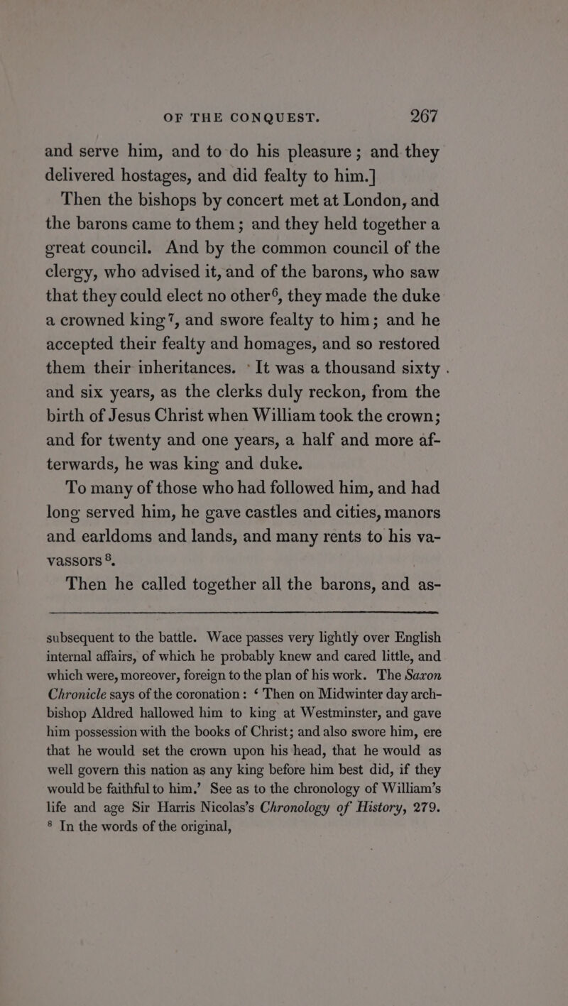 and serve him, and to do his pleasure ; and they delivered hostages, and did fealty to him.] Then the bishops by concert met at London, and the barons came to them ; and they held together a great council. And by the common council of the clergy, who advised it, and of the barons, who saw that they could elect no other®, they made the duke a crowned king’, and swore fealty to him; and he accepted their fealty and homages, and so restored them their inheritances. © It was a thousand sixty . and six years, as the clerks duly reckon, from the birth of Jesus Christ when William took the crown; and for twenty and one years, a half and more af- terwards, he was king and duke. To many of those who had followed him, and had long served him, he gave castles and cities, manors and earldoms and lands, and many rents to his va- vassors ®. Then he called together all the barons, and as- subsequent to the battle. Wace passes very lightly over English internal affairs, of which he probably knew and cared little, and which were, moreover, foreign to the plan of his work. The Saxon Chronicle says of the coronation: ‘ Then on Midwinter day arch- bishop Aldred hallowed him to king at Westminster, and gave him possession with the books of Christ; and also swore him, ere that he would set the crown upon his head, that he would as well govern this nation as any king before him best did, if they would be faithful to him.’ See as to the chronology of William’s life and age Sir Harris Nicolas’s Chronology of History, 279. 8 In the words of the original,