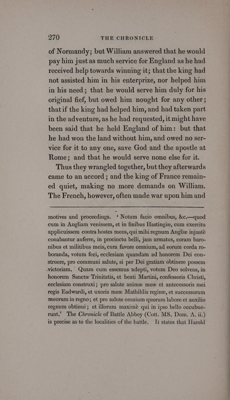 of Normandy; but William answered that he would pay him just as much service for England as he had received help towards winning it; that the king had not assisted him in his enterprize, nor helped him in his need; that he would serve him duly for his original fief, but owed him nought for any other ; that if the king had helped him, and had taken part in the adventure, as he had requested, it might have been said that he held England of him: but that he had won the land without him, and owed no ser- vice for it to any one, save God and the apostle at Rome; and that he would serve none else for it. Thus they wrangled together, but they afterwards came to an accord ; and the king of France remain- ed quiet, making no more demands on William. The French, however, often made war upon him and motives and proceedings. ‘ Notum facio omnibus, &amp;c.—quod cum in Angliam venissem, et in finibus Hastingie, cum exercitu applicuissem contra hostes meos, qui mihi regnum Angliz injuste conabantur auferre, in procinctu belli, jam armatus, coram baro- nibus et militibus meis, cum favore omnium, ad eorum corda ro- boranda, votum feci, ecclesiam quandam ad honorem Dei con- struere, pro communi salute, si per Dei gratiam obtinere possem -victoriam. Quam cum essemus adepti, votum Deo solvens, in honorem Sancte Trinitatis, et beati Martini, confessoris Christi, ecclesiam construxi; pro salute anime mez et antecessoris mei regis EKadwardi, et uxoris mee Mathildis regine, et successorum meorum in regno; et pro salute omnium quorum labore et auxilio regnum obtinui; et illorum maximeé qui in ipso bello occubue- runt.’ The Chronicle of Battle Abbey (Cott. MS. Dom. A. ii.) is precise as to the localities of the battle. It states that Harold