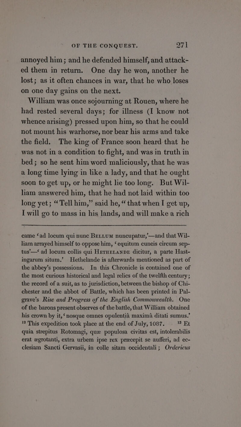 annoyed him; and he defended himself, and attack- ed them in return. One day he won, another he lost; as it often chances in war, that he who loses on one day gains on the next. William was once sojourning at Rouen, where he had rested several days; for illness (I know not whence arising) pressed upon him, so that he could not mount his warhorse, nor bear his arms and take the field. The king of France soon heard that he was not in a condition to fight, and was in truth in bed; so he sent him word maliciously, that he was a long time lying in like a lady, and that he ought soon to get up, or he might lie too long. But Wil- liam answered him, that he had not laid within too long yet; “Tell him,” said he, “ that when I get up, I will go to mass in his lands, and will make a rich came ‘ad locum qui nunc BeLLuM nuncupatur,—and that Wil- liam arrayed himself to oppose him, ‘ equitum cuneis circum sep- tus’—‘ ad locum collis qui HeTHELaNDE dicitur, a parte Hast- ingarum situm.’ Hethelande is afterwards mentioned as part of the abbey’s possessions. In this Chronicle is contained one of the most curious historical and legal relics of the twelfth century ; the record of a suit, as to jurisdiction, between the bishop of Chi- chester and the abbot of Battle, which has been printed in Pal- grave’s Rise and Progress of the English Commonwealth. One of the barons present observes of the battle, that William obtained his crown by it, ‘ nosque omnes opulentié maxima ditati sumus.’ ? This expedition took place at the end of July, 1087. 13 Et quia strepitus Rotomagi, que populosa civitas est, intolerabilis erat egrotanti, extra urbem ipse rex preecepit se aufferi, ad ec- clesiam Sancti Gervasii, in colle sitam occidentali; Ordericus