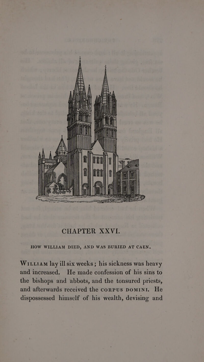 CHAPTER XXVI. HOW WILLIAM DIED, AND WAS BURIED AT CAEN. Witx1AM lay ill six weeks; his sickness was heavy and increased. He made confession of his sins to the bishops and abbots, and the tonsured priests, and afterwards received the corPUS DoMINI. He dispossessed himself of his wealth, devising and