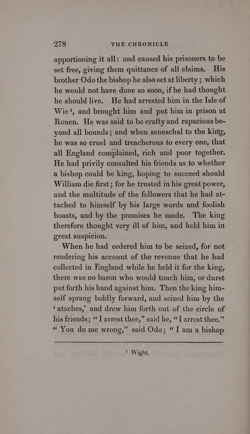 apportioning it all: and caused his prisoners to be set free, giving them quittance of all claims. His brother Odo the bishop he also set at liberty ; which he would not have done so soon, if he had thought he should live. He had arrested him in the Isle of Wic}, and brought him and put him in prison at Rouen. He was said to be crafty and rapacious be- yond all bounds; and when seneschal to the king, he was so cruel and treacherous to every one, that all England complained, rich and poor together. He had privily consulted his friends as to whether a bishop could be king, hoping to succeed should William die first ; for he trusted in his great power, and the multitude of the followers that he had at- tached to himself by his large words and foolish boasts, and by the promises he made. The king therefore thought very ill of him, and held him in great suspicion. When he had ordered him to be seized, for not rendering his account of the revenue that he had collected in England while he held it for the king, there was no baron who would touch him, or durst put forth his hand against him. Then the king him- self sprang boldly forward, and seized him by the ‘ataches,’ and drew him forth out of the circle of his friends; “J arrest thee,” said he, “I arrest thee.” “ You do me wrong,” said Odo; “I am a bishop