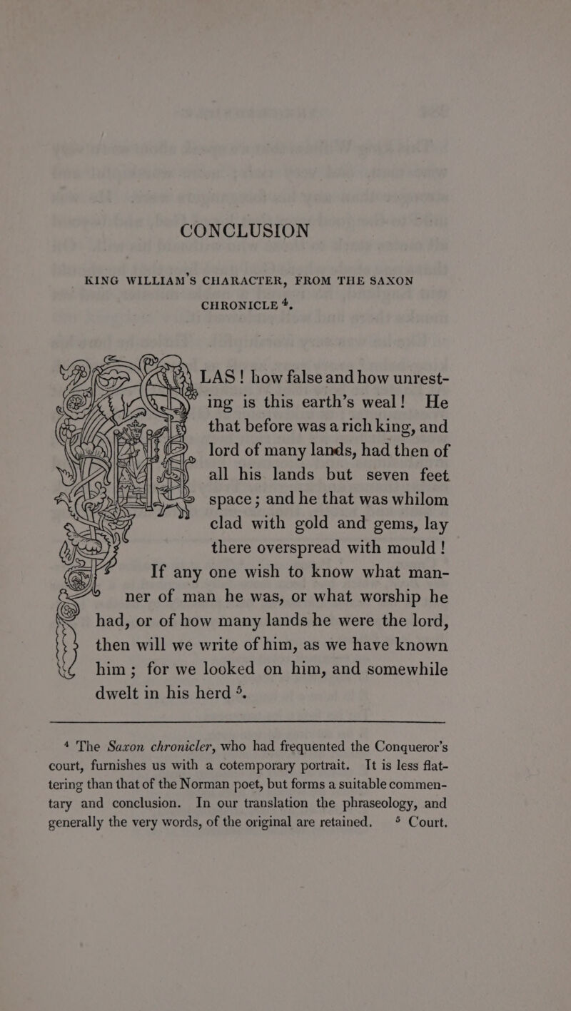 CONCLUSION KING WILLIAM’S CHARACTER, FROM THE SAXON CHRONICLE *, ae LAS ! how false and how unrest- * ing is this earth’s weal! He that before was a rich king, and lord of many lands, had then of all his lands but seven feet space ; and he that was whilom is clad with gold and gems, lay there overspread with mould! If any one wish to know what man- ner of man he was, or what worship he had, or of how many lands he were the lord, then will we write of him, as we have known him ; for we looked on him, and somewhile dwelt in his herd °. 4 The Saxon chronicler, who had frequented the Conqueror’s court, furnishes us with a cotemporary portrait. It is less flat- tering than that of the Norman poet, but forms a suitable commen- tary and conclusion. In our translation the phraseology, and generally the very words, of the original are retained. * Court.