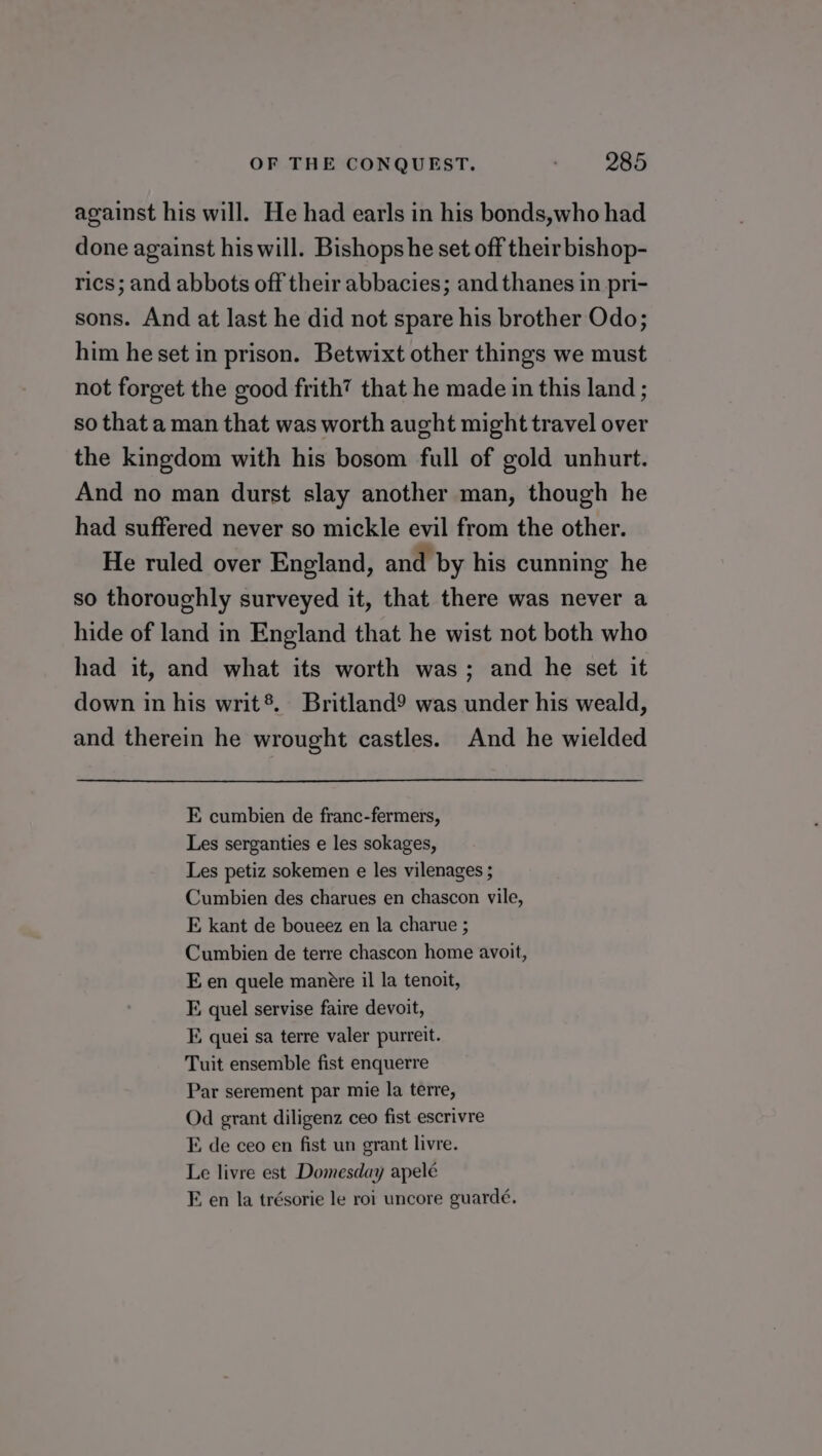 against his will. He had earls in his bonds,who had done against his will. Bishops he set off their bishop- rics; and abbots off their abbacies; and thanes in pri- sons. And at last he did not spare his brother Odo; him he set in prison. Betwixt other things we must not forget the good frith? that he made in this land ; so that a man that was worth aught might travel over the kingdom with his bosom full of gold unhurt. And no man durst slay another man, though he had suffered never so mickle evil from the other. He ruled over England, and by his cunning he so thoroughly surveyed it, that there was never a hide of land in England that he wist not both who had it, and what its worth was; and he set it down in his writ®. Britland9 was under his weald, and therein he wrought castles. And he wielded E cumbien de franc-fermers, Les serganties e les sokages, Les petiz sokemen e les vilenages ; Cumbien des charues en chascon vile, E kant de boueez en la charue ; Cumbien de terre chascon home avoit, E en quele manére il la tenoit, EF. quel servise faire devoit, FE. quei sa terre valer purreit. Tuit ensemble fist enquerre Par serement par mie la terre, Od grant diligenz ceo fist escrivre E de ceo en fist un grant livre. Le livre est Domesday apelé F. en la trésorie le roi uncore guardé.