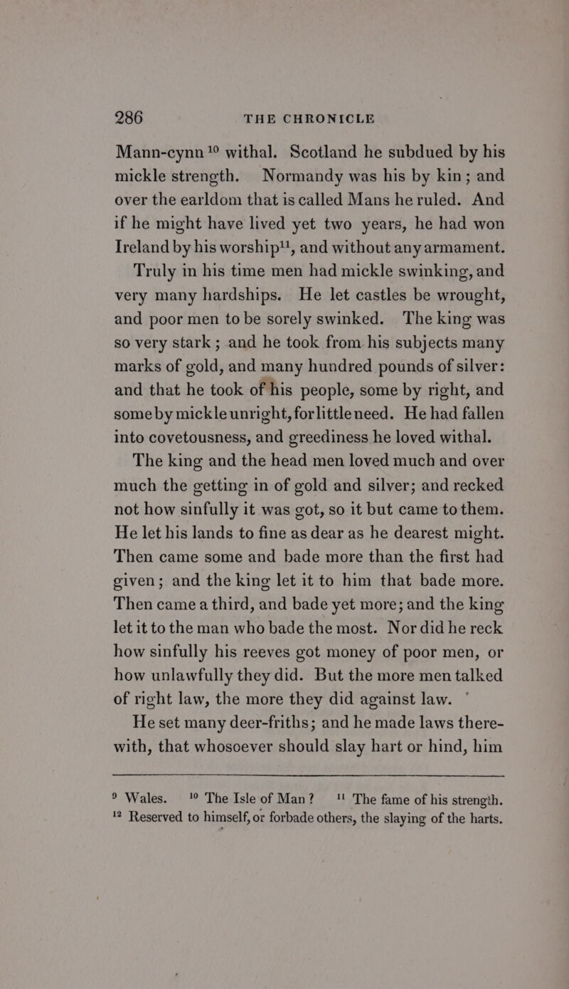 Mann-cynn *° withal. Scotland he subdued by his mickle strength. Normandy was his by kin; and over the earldom that is called Mans he ruled. And if he might have lived yet two years, he had won Ireland by his worship, and without any armament. Truly in his time men had mickle swinking, and very many hardships. He let castles be wrought, and poor men tobe sorely swinked. The king was so very stark ; and he took from his subjects many marks of gold, and many hundred pounds of silver: and that he took of his people, some by right, and some by mickleunright, forlittleneed. He had fallen into covetousness, and greediness he loved withal. The king and the head men loved much and over much the getting in of gold and silver; and recked not how sinfully it was got, so it but came to them. He let his lands to fine as dear as he dearest might. Then came some and bade more than the first had given; and the king let it to him that bade more. Then came a third, and bade yet more; and the king let it to the man who bade the most. Nor did he reck how sinfully his reeves got money of poor men, or how unlawfully they did. But the more men talked of right law, the more they did against law. ° He set many deer-friths; and he made laws there- with, that whosoever should slay hart or hind, him ° Wales. 1° The Isle of Man? 1! The fame of his strength. '? Reserved to himself, or forbade others, the slaying of the harts.