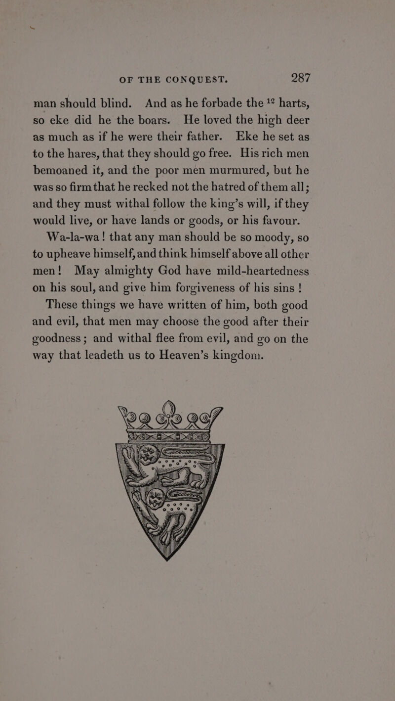 man should blind. And as he forbade the !* harts, so eke did he the boars. He loved the high deer as much as if he were their father. Eke he set as to the hares, that they should go free. His rich men bemoaned it, and the poor men murmured, but he was so firm that he recked not the hatred of them all; and they must withal follow the king’s will, if they would live, or have lands or goods, or his favour. Wa-la-wa! that any man should be so moody, so to upheave himself, and think himself above all other men! May almighty God have mild-heartedness on his soul, and give him forgiveness of his sins ! These things we have written of him, both good and evil, that men may choose the good after their goodness ; and withal flee from evil, and go on the way that leadeth us to Heaven’s kingdom.