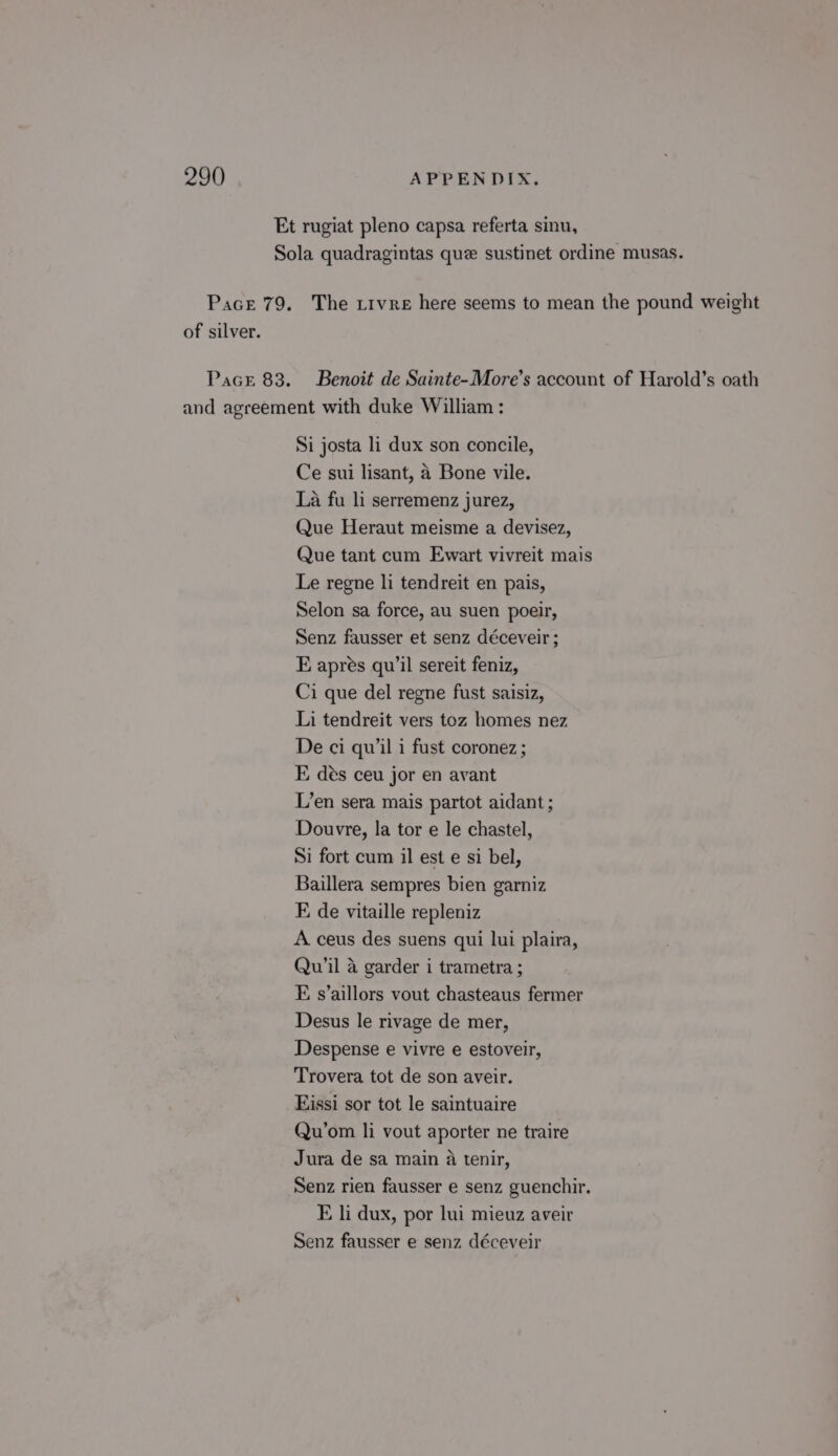 Et rugiat pleno capsa referta sinu, Sola quadragintas quee sustinet ordine musas. Pace 79. The tivre here seems to mean the pound weight of silver. Pace 83. Benoit de Sainte-More’s account of Harold’s oath and agreement with duke William : Si josta li dux son concile, Ce sui lisant, A Bone vile. La fu li serremenz jurez, Que Heraut meisme a devisez, Que tant cum Ewart vivreit mais Le regne li tendreit en pais, Selon sa force, au suen poeir, Senz fausser et senz déceveir ; E apres qu’il sereit feniz, Ci que del regne fust saisiz, Li tendreit vers toz homes nez De ci quil i fust coronez ; E des ceu jor en avant L’en sera mais partot aidant; Douvre, la tor e le chastel, Si fort cum il est e si bel, Baillera sempres bien garniz E de vitaille repleniz A ceus des suens qui lui plaira, Qu’il a garder i trametra ; E s’aillors vout chasteaus fermer Desus le rivage de mer, Despense e vivre e estoveir, Trovera tot de son aveir. Eissi sor tot le saintuaire Qu’om li vout aporter ne traire Jura de sa main a tenir, Senz rien fausser e senz guenchir. E li dux, por lui mieuz aveir Senz fausser e senz déceveir