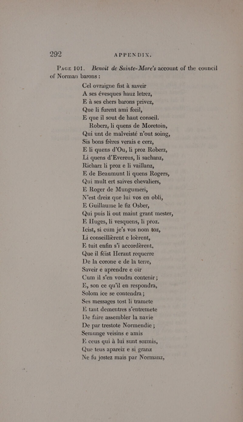 Pace 101. Benoit de Sainte-More’s account of the council of Norman barons: Cel ovraigne fist &amp; saveir A ses évesques hauz letrez, E a ses chers barons privez, Que li furent ami feeil, E que il sout de haut conseil. Roberz, li quens de Moretoin, Qui unt de malveisté n’out soing, Sis bons fréres verais e cerz, E li quens d’Ou, li proz Roberz, Li quens d’Evereus, li sachanz, Richarz li proz e li vaillanz, E de Beaumunt li quens Rogers, Qui mult ert saives chevaliers, KE, Roger de Mungumeri, N’est dreiz que lui vos en obli, E Guillaume le fiz Osber, Qui puis li out maint grant mester, KE. Huges, li vesquens, li proz. Icist, si cum je’s vos nom toz, Li conseilliérent e loérent, E tuit enfin s’i accordérent, Que il féist Heraut requerre De la corone e de la terre, Saveir e aprendre e oir Cum il s’en voudra contenir ; E, son ce qu’il en respondra, Solom ice se contendra ; Ses messages tost li tramete KE tant dementres s’entremete De faire assembler la navie De par trestote Normendie ; Semunge veisins e amis FE ceus qui 4 lui sunt sozmis, Que teus apareiz e si granz Ne fu jostez mais par Normanz,