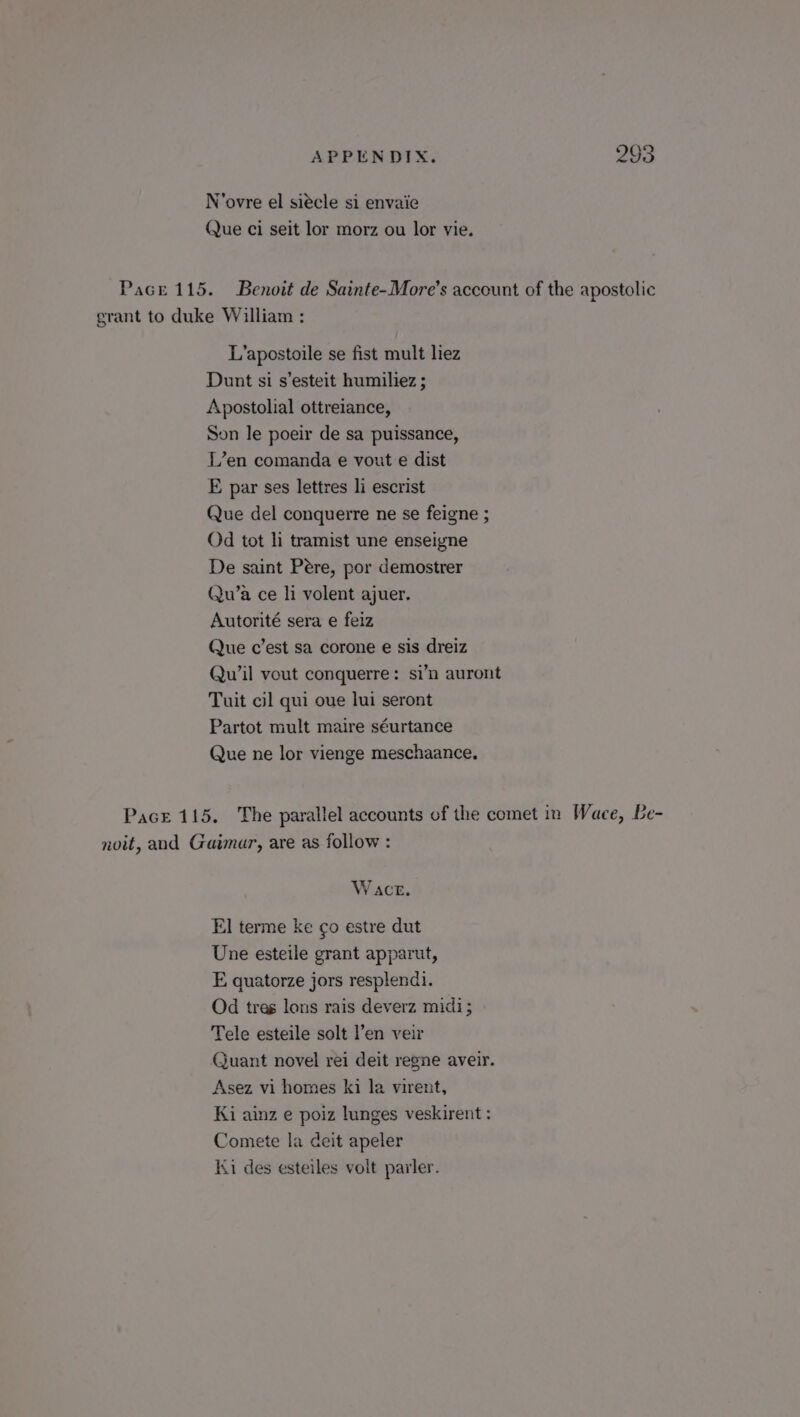 N’ovre el siécle si envaie Que ci seit lor morz ou lor vie. Pace 115. Benoit de Sainte-More’s account of the apostolic grant to duke William : L’apostoile se fist mult liez Dunt si s’esteit humiliez ; Apostolial ottreiance, Son le poeir de sa puissance, L’en comanda e vout e dist E par ses lettres li escrist Que del conquerre ne se feigne ; Od tot li tramist une enseigne De saint Pere, por demostrer Qu’a ce li volent ajuer. Autorité sera e feiz Que c’est sa corone e sis dreiz Quw’il vout conquerre: si’n auront Tuit cil qui oue lui seront Partot mult maire séurtance Que ne lor vienge meschaance. Pace 115. The parallel accounts of the comet in Wace, Be- noit, and Gaimar, are as follow : W act. El terme ke ¢o estre dut Une esteile grant apparut, E quatorze jors resplendi. Od tres lons rais deverz midi; Tele esteile solt l’en veir Quant novel rei deit regne aveir. Asez vi homes ki la virent, Ki ainz e poiz lunges veskirent : Comete la deit apeler Ki des esteiles volt parler.