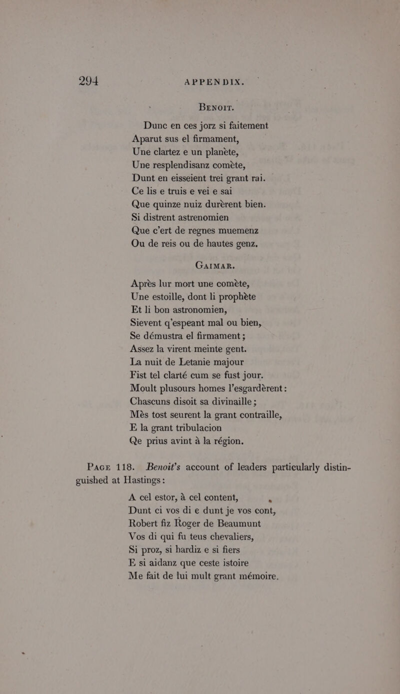 BEnNoIr. Dunc en ces jorz si faitement Aparut sus el firmament, Une clartez e un planete, Une resplendisanz coméete, Dunt en eisseient trei grant rai. Ce lis e truis e vei e sai Que quinze nuiz durérent bien. Si distrent astrenomien Que c’ert de regnes muemenz Ou de reis ou de hautes genz. GaIMAR. Aprés lur mort une cométe, Une estoille, dont li prophéte Et li bon astronomien, Sievent q’espeant mal ou bien, Se démustra el firmament ; Assez la virent meinte gent. La nuit de Letanie majour Fist tel clarté cum se fust jour. Moult plusours homes I’esgardérent : Chascuns disoit sa divinaille ; Més tost seurent la grant contraille, E la grant tribulacion Qe prius avint a la région. Pace 118. Benott’s account of leaders particularly distin- guished at Hastings: A cel estor, 4 cel content, “ Dunt ci vos di e dunt je vos cont, Robert fiz Roger de Beaumunt Vos di qui fu teus chevaliers, Si proz, si hardiz e si fiers E si aidanz que ceste istoire Me fait de lui mult grant mémoire.