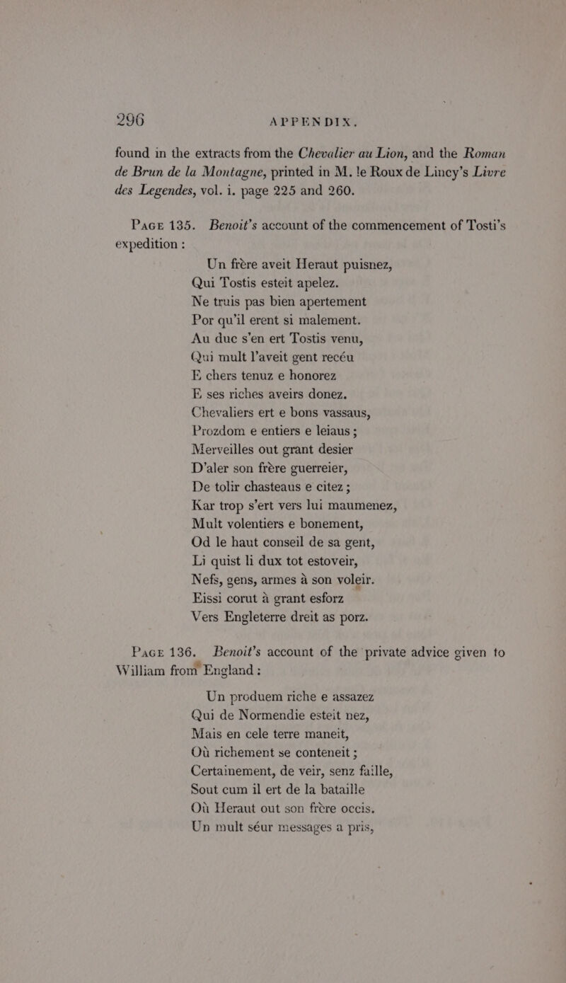 found in the extracts from the Chevalier au Lion, and the Roman de Brun de la Montagne, printed in M. te Roux de Lincy’s Livre des Legendes, vol. i. page 225 and 260. Pace 135. Benoit’s account of the commencement of Tosti’s expedition : Un frere aveit Heraut puisnez, Qui Tostis esteit apelez. Ne truis pas bien apertement Por qu'il erent si malement. Au due s’en ert Tostis venu, Qui mult laveit gent recéu FE chers tenuz e honorez E ses riches aveirs donez. Chevaliers ert e bons vassaus, Prozdom e entiers e leiaus ; Merveilles out grant desier D’aler son frére guerreier, De tolir chasteaus e citez ; Kar trop s’ert vers lui maumenez, Mult volentiers e bonement, Od le haut conseil de sa gent, Li quist li dux tot estoveir, Nefs, gens, armes 4 son voleir. Eissi corut a grant esforz Vers Engleterre dreit as porz. Pact 136. Benoit’s account of the private advice given to William from England : Un produem riche e assazez Qui de Normendie esteit nez, Mais en cele terre maneit, Ou richement se conteneit ; Certainement, de veir, senz faille, Sout cum il ert de la bataille Ou Heraut out son frére occis. Un mult séur messages a pris,