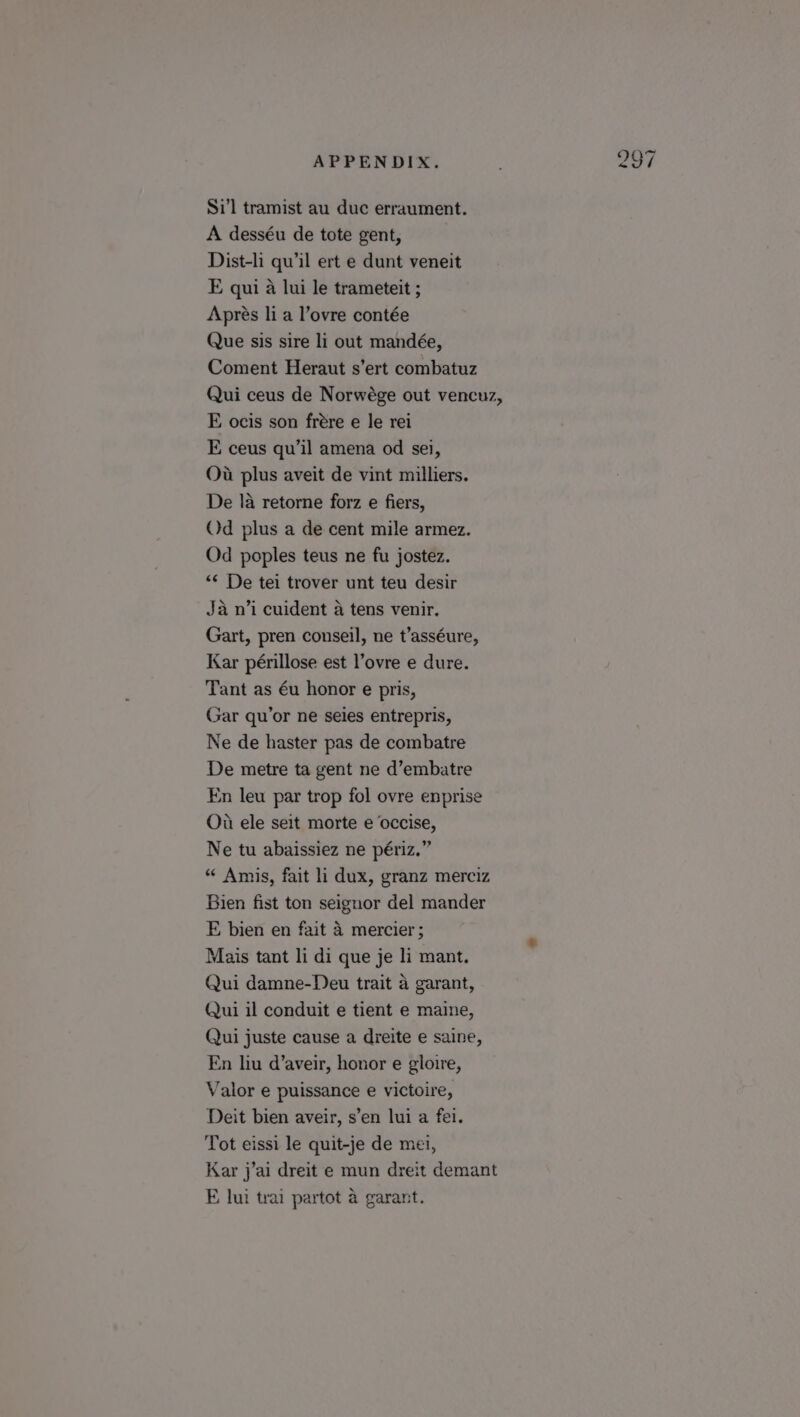 Si’l tramist au duc erraument. A desséu de tote gent, Dist-li qu’il ert e dunt veneit E qui a lui le trameteit ; Aprés li a l’ovre contée Que sis sire li out mandée, Coment Heraut s’ert combatuz Qui ceus de Norwége out vencuz, E ocis son frére e le rei E ceus qu’il amena od sei, Ou plus aveit de vint milliers. De la retorne forz e fiers, Od plus a de cent mile armez. Od poples teus ne fu jostez. “¢ De tei trover unt teu desir Ja n’i cuident a tens venir. Gart, pren conseil, ne t’asséure, Kar périllose est l’ovre e dure. Tant as éu honor e pris, Gar qu’or ne seies entrepris, Ne de haster pas de combatre De metre ta gent ne d’embatre En leu par trop fol ovre enprise Ou ele seit morte e occise, Ne tu abaissiez ne périz.” “ Amis, fait li dux, granz merciz Bien fist ton seignor del mander E bien en fait 4 mercier ; Mais tant li di que je li mant. Qui damne-Deu trait a garant, Qui il conduit e tient e maine, Qui juste cause a dreite e saine, En hu d’aveir, honor e gloire, Valor e puissance e victoire, Deit bien aveir, s’en lui a fei. Tot eissi le quit-je de mei, Kar j’ai dreit e mun dreit demant