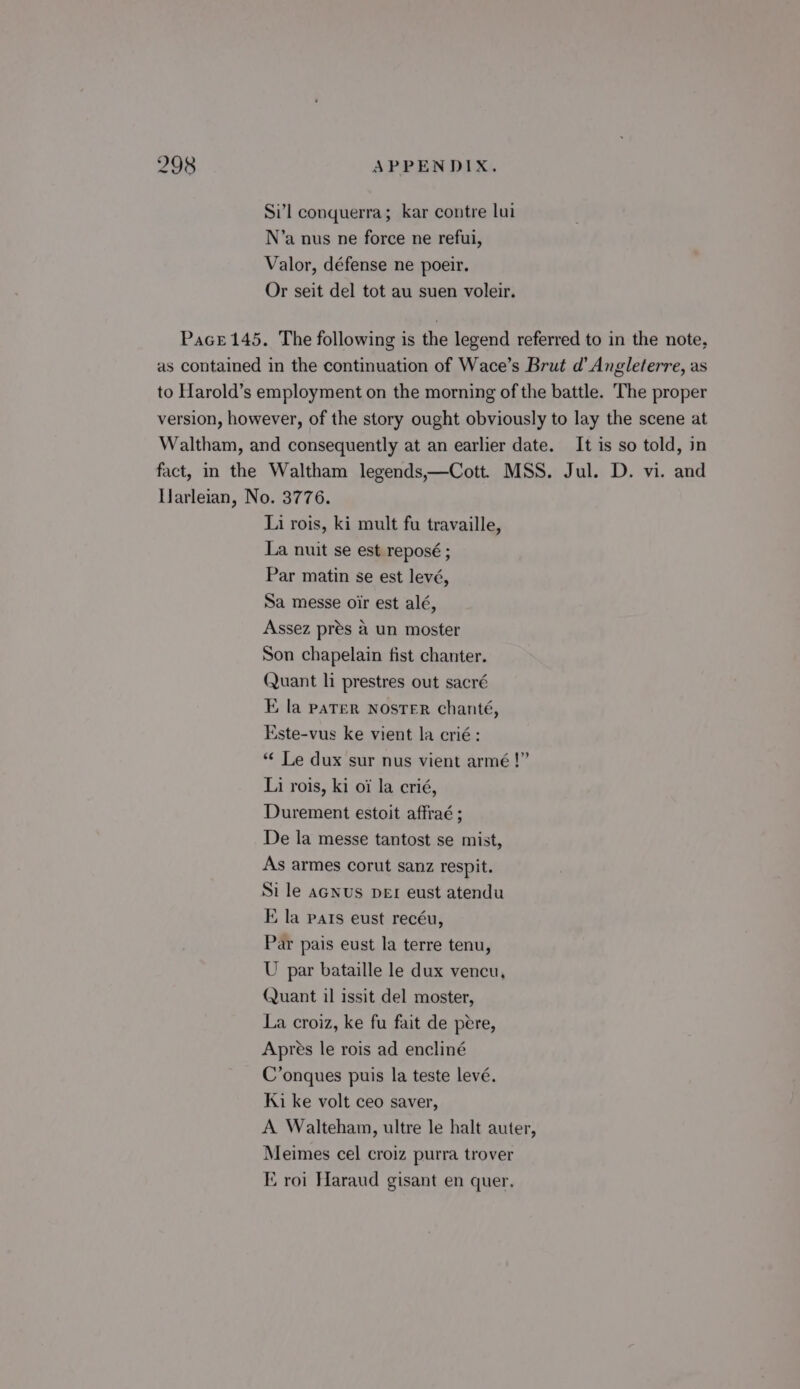 Sil conquerra; kar contre lui N’a nus ne force ne refui, Valor, défense ne poeir. Or seit del tot au suen voleir. Pace 145. The following is the legend referred to in the note, as contained in the continuation of Wace’s Brut d’ Angleterre, as to Harold’s employment on the morning of the battle. The proper version, however, of the story ought obviously to lay the scene at Waltham, and consequently at an earlier date. It is so told, in fact, in the Waltham legends,—Cott. MSS. Jul. D. vi. and Uarleian, No. 3776. Li rois, ki mult fu travaille, La nuit se est reposé ; Par matin se est levé, Sa messe oir est alé, Assez prés &amp; un moster Son chapelain fist chanter. Quant li prestres out sacré E la pater NOSTER chanté, Este-vus ke vient la crié: *¢ Le dux sur nus vient armé!” Li rois, ki oi la crié, Durement estoit affraé ; De la messe tantost se mist, As armes corut sanz respit. Si le aGNus DEr eust atendu E la pats eust recéu, Par pais eust la terre tenu, U par bataille le dux vencu, Quant il issit del moster, La croiz, ke fu fait de pére, Apres le rois ad encliné C’onques puis la teste levé. Ki ke volt ceo saver, A Walteham, ultre le halt auter, Meimes cel croiz purra trover ‘roi Haraud gisant en quer,