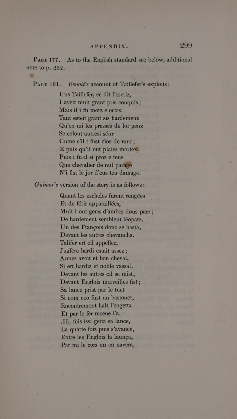 APPENDIX. PASS) Pace177. As to the English standard see below, additional note to p. 252. € Pace 191. Benoit’s account of Taillefer’s exploits : Uns Taillefer, ce dit l’escriz, I aveit mult grant pris conquis ; Mais il i fu morz e occis. Tant esteit grant sis hardemenz Qu’en mi les presses de lor genz Se colout autresi séur Cume s’il i fust clos de mur; E puis qu’il out plaies mortex, Puis i fu-il si proz e teus Que chevalier de nul parage N’i fist le jor d’eus teu damage. Gaimar’s version of the story is as follows: Quant les escheles furent rengées Et de férir apparaillées, Mult i out genz d’ambes dous parz ; De hardement semblent léoparz. Un des Frangois donc se hasta, Devant les autres chevaucha. Talifer ert cil appellez, Jugleére hardi estait assez ; Armes avoit et bon cheval, Si ert hardiz et noble vassal. Devant les autres cil se mist, Devant Englois merveilles fist ; Sa lance prist par le tuet Si com ceo fust un bastonet, Encontremont halt l’engetta Et par le fer receue I’a. .lij. fois issi getta sa lance, La quarte foiz puis s’avance, Entre les Englois la launca,