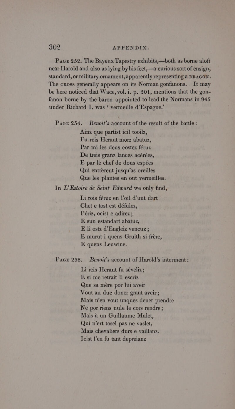 Pace 252. The Bayeux Tapestry exhibits,—both as borne aloft near Harold and also as lying by his feet,—a curious sort of ensign, standard, or military ornament, apparently representing a DRAGON. The cross generally appears on its Norman gonfanons. It may be here noticed that Wace, vol. i. p. 201, mentions that the gon- fanon borne by the baron appointed to lead the Normans in 945 under Richard I. was ‘ vermeille d’Espagne.’ Pace 254. Benoit’s account of the result of the battle : Ainz que partist icil tooilz, Fu reis Heraut morz abatuz, Par mi les deus costez féruz De treis granz lances acérées, E par le chef de dous espées Qui entrérent jusqu’as oreilles Que les plantes en out vermeilles. In L’ Estoire de Seint Edward we only find, Li rois féruz en l’oil d’unt dart Chet e tost est défulez, Périz, ocist e adirez; E sun estandart abatuz, E li ostz d’Engleiz vencuz ; E murut 1 quens Gruith si frére, E quens Leuwine. Pace 258. Benoit’s account of Harold’s interment : Li reis Heraut fu séveliz ; E si me retrait li escriz Que sa mere por lui aveir Vout au duc doner grant aveir ; Mais n’en vout unques dener prendre Ne por riens nule le cors rendre ; Mais a un Guillaume Malet, Qui n’ert tosel pas ne vaslet, Mais chevaliers durs e vaillanz. Icist l’en fu tant depreianz