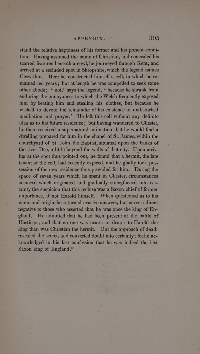 stand the relative happiness of his former and his present condi- tion. Having assumed the name of Christian, and concealed his scarred features beneath a cowl, he journeyed through Kent, and arrived at a secluded spot in Shropshire, which the legend names Ceswrthin. Here he constructed himself a cell, in which he re- mained ten years; but at length he was compelled to seek some other abode; ‘ not,’ says the legend, ‘ because he shrank from enduring the annoyances to which the Welsh frequently exposed him by beating him and stealing his clothes, but because he wished to devote the remainder of his existence to undisturbed meditation and prayer.’ He left this cell without any definite idea as to his future residence; but having wandered to Chester, he there received a supernatural intimation that he would find a dwelling prepared for him in the chapel of St. James, within the churchyard of St. John the Baptist, situated upon the banks of the river Dee, a little beyond the walls of that city. Upon arriv- ing at the spot thus pointed out, he found that a hermit, the late tenant of the cell, had recently expired, and he gladly took pos- session of the new residence thus provided for him. During the space of seven years which he spent in Chester, circumstances occurred which originated and gradually strengthened into cer- tainty the suspicion that this recluse was a Saxon chief of former importance, if not Harold himself. When questioned as to his name and origin, he returned evasive answers, but never a direct negative to those who asserted that he was once the king of En- gland. He admitted that he had been present at the battle of Hastings ; and that no one was nearer or dearer to Harold the king than was Christian the hermit. But the approach of death revealed the secret, and converted doubt into certainty; forhe ac- knowledged in his last confession that he was indeed the last Saxon king of England.”