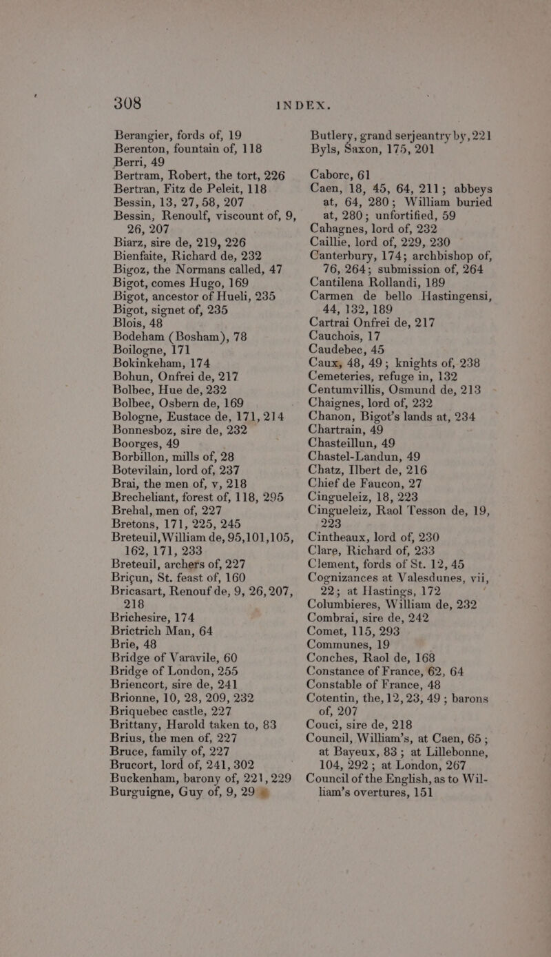 Berangier, fords of, 19 Berenton, fountain of, 118 Berri, 49 Bertram, Robert, the tort, 226 Bertran, Fitz de Peleit, 118 Bessin, 13, 27, 58, 207 Bessin, Renoulf, viscount of, 9, 26, 207 Biarz, sire de, 219, 226 Bienfaite, Richard de, 232 Bigoz, the Normans called, 47 Bigot, comes Hugo, 169 Bigot, ancestor of Hueli, 235 Bigot, signet of, 235 Blois, 48 Bodeham (Bosham), 78 Boilogne, 171 Bokinkeham, 174 Bohun, Onfrei de, 217 Bolbec, Hue de, 232 Bolbec, Osbern de, 169 Bologne, Eustace de, 171, 214 Bonnesboz, sire de, 232 Boorges, 49 Borbillon, mills of, 28 Botevilain, lord of, 237 Brai, the men of, v, 218 Brecheliant, forest of, 118, 295 Brehal, men of, 227 Bretons, 171, 225, 245 Breteuil, William de, 95,101,105, 162, 171, 233 Breteuil, archers of, 227 Bricun, St. feast of, 160 Bricasart, Renouf de, 9, 26, 207, 218 Brichesire, 174 Brictrich Man, 64 Brie, 48 Bridge of Varavile, 60 Bridge of London, 255 Briencort, sire de, 241 Brionne, 10, 28, 209, 232 Briquebec castle, 227 Brittany, Harold taken to, 83 Brius, the men of, 227 Bruce, family of, 227 Brucort, lord of, 241, 302 Buckenham, barony of, 221, 229 Burguigne, Guy of, 9, 29 » ae grand serjeantry by, 221 Byls, Saxon, 175, 201 Caborc, 61 Caen, 18, 45, 64, 211; abbeys at, 64, 280; William buried at, 280; unfortified, 59 Cahagnes, lord of, 232 Caillie, lord of, 229, 230 Canterbury, 174; archbishop of, 76, 264; submission of, 264 Cantilena Rollandi, 189 Carmen de bello Hastingensi, 44, 132, 189 Cartrai Onfrei de, 217 Cauchois, 17 Caudebec, 45 Caux, 48, 49; knights of, 238 Cemeteries, refuge in, 132 Centumvillis, Osmund de, 213 Chaignes, lord of, 232 Chanon, Bigot’s lands at, 234 Chartrain, 49 Chasteillun, 49 Chastel-Landun, 49 Chatz, Ilbert de, 216 Chief de Faucon, 27 Cingueleiz, 18, 223 Cingueleiz, Raol Tesson de, 19, 223 Cintheaux, lord of, 230 Clare, Richard of, 233 Clement, fords of St. 12, 45 Cognizances at Valesdunes, vii, 22; at Hastings, 172 ; Columbieres, William de, 232 Combrai, sire de, 242 Comet, 115, 293 Communes, 19 Conches, Raol de, 168 Constance of France, 62, 64 Constable of France, 48 Cotentin, the, 12,23, 49 ; barons of, 207 Couci, sire de, 218 Council, William’s, at Caen, 65 ; at Bayeux, 83; at Lillebonne, 104, 292; at London, 267 Council of the English, as to Wil- liam’s overtures, 151