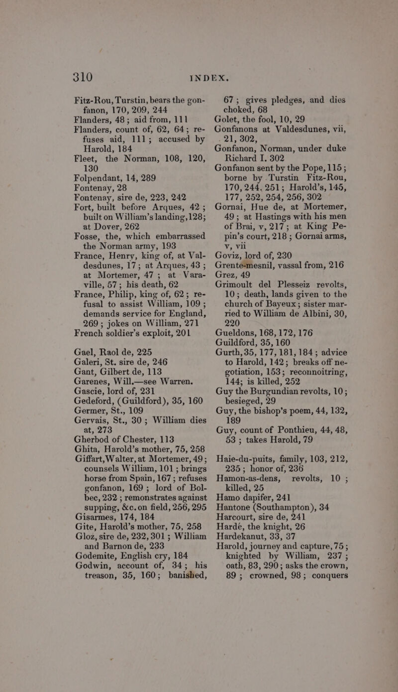 Fitz-Rou, Turstin, bears the gon- fanon, 170, 209, 244 Flanders, 48; aid from, 111 Flanders, count of, 62, 64; re- fuses aid, 111; accused by Harold, 184 Fleet, the Norman, 108, 120, 130 Folpendant, 14, 289 Fontenay, 28 Fontenay, sire de, 223, 242 Fort, built before Arques, 42 ; built on William’s landing, 128; at Dover, 262 Fosse, the, which embarrassed the Norman army, 193 France, Henry, king of, at Val- desdunes, 17; at Arques, 43 ; at Mortemer, 47 ; at Vara- ville, 57; his death, 62 France, Philip, king of, 62; re- fusal to assist William, 109 ; demands service for England, 269 ; jokes on William, 271 French soldier’s exploit, 201 Gael, Raol de, 225 Galeri, St. sire de, 246 Gant, Gilbert de, 113 Garenes, Will.—see Warren. Gascie, lord of, 231 Gedeford, (Guildford), 35, 160 Germer, St., 109 Gervais, St., 30 ; William dies at, 273 Gherbod of Chester, 113 Ghita, Harold’s mother, 75, 258 Giffart, W alter, at Mortemer, 49 ; counsels William, 101 ; brings horse from Spain, 167 ; refuses gonfanon, 169 ; lord of Bol- bec, 232 ; remonstrates against supping, &amp;c.on field, 256, 295 Gisarmes, 174, 184 Gite, Harold’s mother, 75, 258 Gloz, sire de, 232,301 ; William and Barnon de, 233 Godemite, English cry, 184 Godwin, account of, 34; his treason, 35, 160; banished, 67; gives pledges, and dies choked, 68 ; Golet, the fool, 10, 29 Gonfanons at Valdesdunes, vii, . 21, 302, Gonfanon, Norman, under duke Richard I. 302 Gonfanon sent by the Pope, 115; borne by .Turstin Fitz-Rou, 170, 244. 251; Harold’s, 145, 177, 252, 254, 256, 302 Gornai, Hue de, at Mortemer, 49; at Hastings with his men of Brai, v, 217; at King Pe- pin’s court, 218 ; Gornai arms, Vv, Vii Goviz, lord of, 230 Grente-mesnil, vassal from, 216 Grez, 49 Grimoult del Plesseiz revolts, 10; death, lands given to the church of Bayeux; sister mar- ried to William de Albini, 30, 220 Gueldons, 168, 172, 176 Guildford, 35, 160 Gurth, 35, 177, 181, 184 ; advice to Harold, 142; breaks off ne- gotiation, 153; reconnoitring, 144; is killed, 252 Guy the Burgundian revolts, 10; besieged, 29 Guy, the bishop’s poem, 44, 132, 189 Guy, count of Ponthieu, 44, 48, 53 ; takes Harold, 79 Haie-du-puits, family, 103, 212, 235; honor of, 236 Hamon-as-dens, revolts, killed, 25 Hamo dapifer, 241 Hantone (Southampton), 34 Harcourt, sire de, 241 Hardé, the knight, 26 Hardekanut, 33, 37 Harold, journey and capture, 75 ; knighted by William, 237 ; oath, 83, 290; asks the crown, 89 ; crowned, 98; conquers 10;