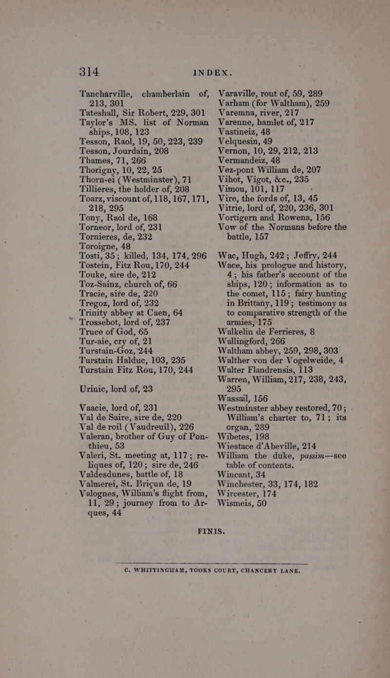 Tancharville, chamberlain of, 213, 301 Tateshall, Sir Robert, 229, 301 Taylor’s MS. list of Norman ships, 108, 123 Tesson, Raol, 19, 50, 223, 239 Tesson, Jourdain, 208 Thames, 71, 266. Thorigny, 10, 22, 25 Thorn-ei (Westminster), 71 Tillieres, the holder of, 208 Toarz, viscount of, 118, 167, 171, 218, 295 Tony, Raol de, 168 Torneor, lord of, 231 Tornieres, de, 232 Toroigne, 48 Tosti, 35; killed, 134, 174, 296 Tostein, Fitz Rou, 170, 244 Touke, sire de, 212 Toz-Sainz, church of, 66 Tracie, sire de, 220 Tregoz, lord of, 232 Trinity abbey at Caen, 64 Truce of God, 65 Tur-aie, cry of, 21 Turstain-Goz, 244 Turstain Halduc, 103, 235 Turstain Fitz Rou, 170, 244 Urinic, lord of, 23 Vaacie, lord of, 231 Val de Saire, sire de, 220 Val de roil ( Vaudreuil), 226 Valeran, brother of Guy of Pon- thieu, 53 Valeri, St. meeting at, 117; re- liques of, 120; sire de, 246 Valdesdunes, battle of, 18 Valmerei, St. Brigun de, 19 Valognes, William’s flight from, 11, 29; journey from to Ar- ques, 44 Varaville, rout of, 59, 289 Varham (for Waltham), 259 Varemna, river, 217 Varenne, hamlet of, 217 Vastineiz, 48 Velquesin, 49 Vernon, 10, 29, 212, 213 Vermandeiz, 48 Vez-pont William de, 207 Vihot, Vigot, &amp;c., 235 Vimou, 101, 117 Vire, the fords of, 13, 45 Vitrie, lord of, 220, 236, 301 Vortigern and Rowena, 156 Vow of the Normans before the battle, 157 Wac, Hugh, 242; Jeffry, 244 Wace, his prologue and history, 4; his father’s account of the ships, 120 ; information as to the comet, 115; fairy hunting in Brittany, 119 ; testimony as to comparative strength of the armies, 175 Walkelin de Ferrieres, 8 Wallingford, 266 , Waltham abbey, 259, 298, 303 Walther von der Vogelweide, 4 Walter Flandrensis, 113 Warren, William, 217, 238, 243, 295 Wassail, 156 Westminster abbey restored, 70 ; William’s charter to, 71; its organ, 289 Wibetes, 198 Wiestace d’Abeville, 214 William the duke, passim—see table of contents. Wincant, 34 Winchester, 33, 174, 182 Wircester, 174 Wismeis, 50