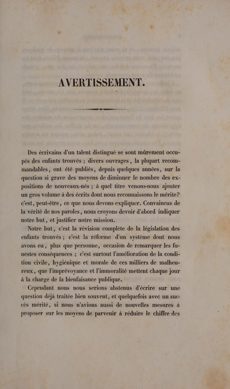 AVERTISSEMENT. Des écrivains d’un talent distingué se sont mürement occu- pés des enfants trouvés ; divers ouvrages, la plupart recom- mandables, ont été publiés, depuis quelques années, sur la question si grave des moyens de diminuer le nombre des ex- positions de nouveaux-nés ; à quel titre venons-nous ajouter un gros volume à des écrits dont nous reconnaissons le mérite? c’est, peut-être, ce que nous devons expliquer. Convaincus de la vérité de nos paroles, nous croyons devoir d’abord indiquer notre but, et justifier notre mission. Notre but, c’est la révision complète de la législation des enfants trouvés ; c’est la réforme d’un système dont nous avons eu, plus que personne, occasion de remarquer les fu- nestes conséquences ; c’est surtout l'amélioration de la condi- tion civile, hygiénique et morale de ces milliers de malheu- reux, que l’imprévoyance et l’immoralité mettent chaque jour à la charge de la bienfaisance publique. Cependant nous nous serions abstenus d'écrire sur une question déjà traitée bien souvent, et quelquefois avec un suc- cès mérité, si nous n'avions aussi de nouvelles mesures à proposer sur les moyens de parvenir à réduire le chiffre des