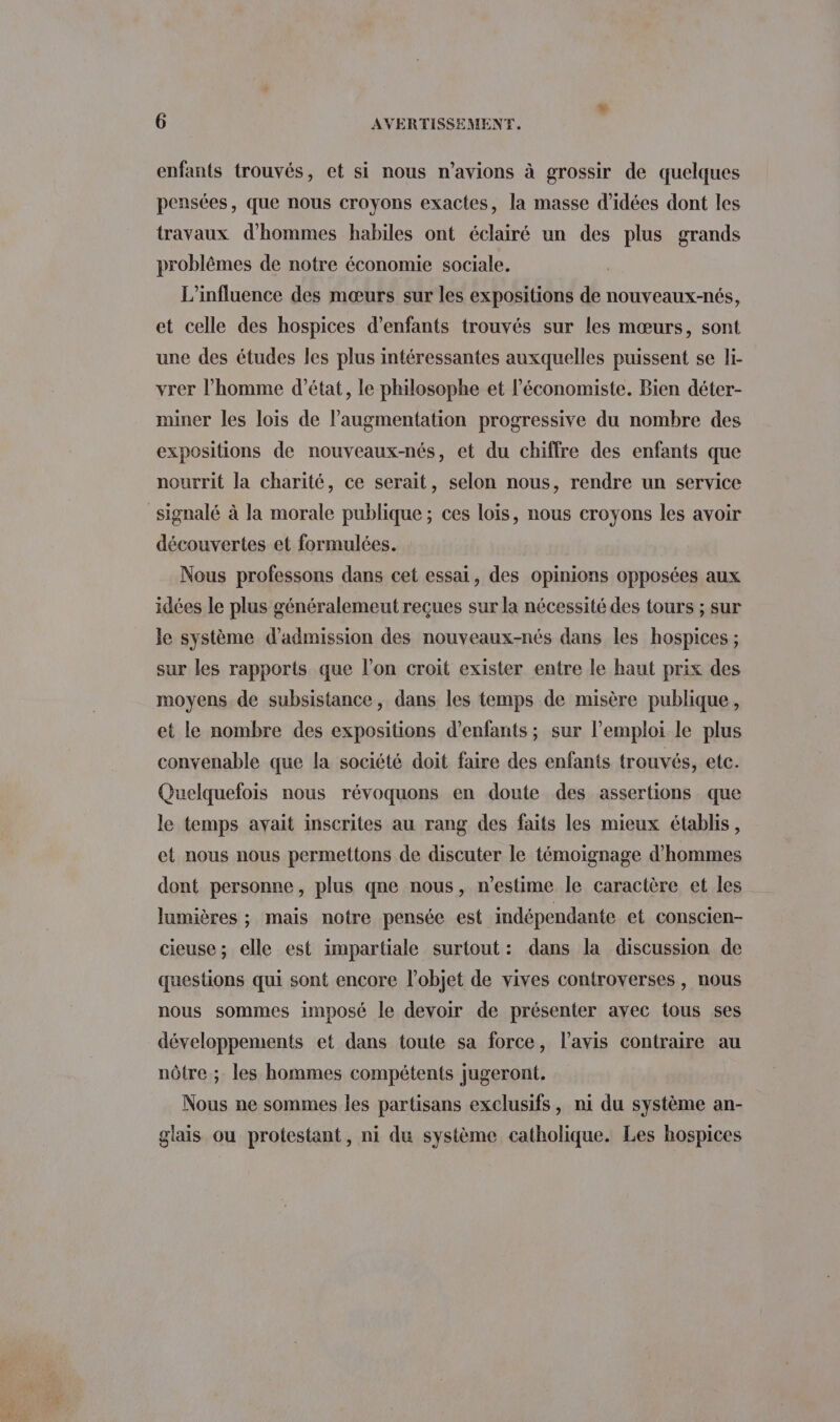 enfants trouvés, et si nous n'avions à grossir de quelques pensées, que nous croyons exactes, la masse d'idées dont les travaux d'hommes habiles ont éclairé un des plus grands problêmes de notre économie sociale. L'influence des mœurs sur les expositions de nouveaux-nés, et celle des hospices d'enfants trouvés sur les mœurs, sont une des études les plus intéressantes auxquelles puissent se li- vrer l’homme d'état, le philosophe et l’économiste. Bien déter- miner les lois de l'augmentation progressive du nombre des expositions de nouveaux-nés, et du chiffre des enfants que nourrit la charité, ce serait, selon nous, rendre un service signalé à la morale publique ; ces loïs, nous croyons les avoir découvertes et formulées. Nous professons dans cet essai, des opinions opposées aux idées le plus généralemeut reçues sur la nécessité des tours ; sur le système d'admission des nouveaux-nés dans les hospices ; sur les rapports que l’on croit exister entre le haut prix des moyens de subsistance, dans les temps de misère publique, et le nombre des expositions d'enfants; sur l'emploi le plus convenable que la société doit faire des enfants trouvés, etc. Quelquefois nous révoquons en doute des assertions que le temps avait inscrites au rang des faits les mieux établis, et nous nous permettons de discuter le témoignage d'hommes dont personne, plus qne nous, n’estime le caractère et les lumières ; mais notre pensée est indépendante et conscien- cieuse; elle est impartiale surtout: dans la discussion de questions qui sont encore l’objet de vives controverses , nous nous sommes imposé le devoir de présenter avec tous ses développements et dans toute sa force, l'avis contraire au nôtre ; les hommes compétents jugeront. Nous ne sommes les partisans exclusifs, ni du système an- glais ou protestant, ni du système catholique. Les hospices