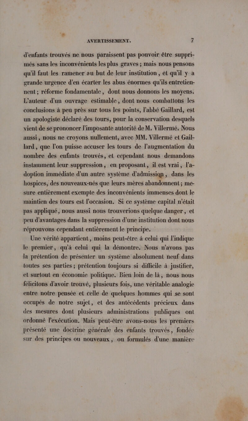 d'enfants trouvés ne nous paraissent pas pouvoir être suppri- més sans les inconvénients les plus graves ; mais nous pensons qu'il faut les ramener ou but de leur institution , et qu'il y a grande urgence d’en écarter les abus énormes qu'ils entretien- nent ; réforme fondamentale, dont nous donnons les moyens. L'auteur d’un ouvrage estimable , dont nous combattons les conclusions à peu près sur tous les points, l'abbé Gaillard, est un apologiste déclaré des tours, pour la conservation desquels vient de se prononcer l’imposante autorité de M. Villermé. Nous aussi, nous ne croyons nullement, avec MM. Villermé et Gail- lard , que l’on puisse accuser les tours de l’augmentation du nombre des enfants trouvés, et cépendant nous demandons instamment leur suppression, en proposant, il est vrai, l’a- doption immédiate d’un autre système d'admission ; dans les hospices, des nouveaux-nés que leurs mères abandonnent ; me- sure entièrement exempte des inconvénients immenses dont le maintien des tours est l’occasion. Si ce système capital n’était pas appliqué, nous aussi nous trouverions quelque danger , et peu d'avantages dans la suppression d’une institution dont nous réprouvons cependant entièrement le principe. Une vérité appartient, moins peut-être à celui qui l’mdique le premier, qu'à celui qui la démontre. Nous n’avons pas la prétention de présenter un système absolument neuf dans toutes ses parties ; prétention toujours si difficile à justifier, et surtout en économie politique. Bien loin de là, nous nous félicitons d’avoir trouvé, plusieurs fois, une véritable analogie entre notre pensée et celle de quelques hommes qui se sont occupés de notre sujet, et des antécédents précieux dans des mesures dont plusieurs administrations publiques ont ordonné lexécution. Mais peut-être avons-nous les premiers présenté une doctrine générale des énfants trouvés, fondée sur des principes ou nouveaux, ou formulés d’une manière