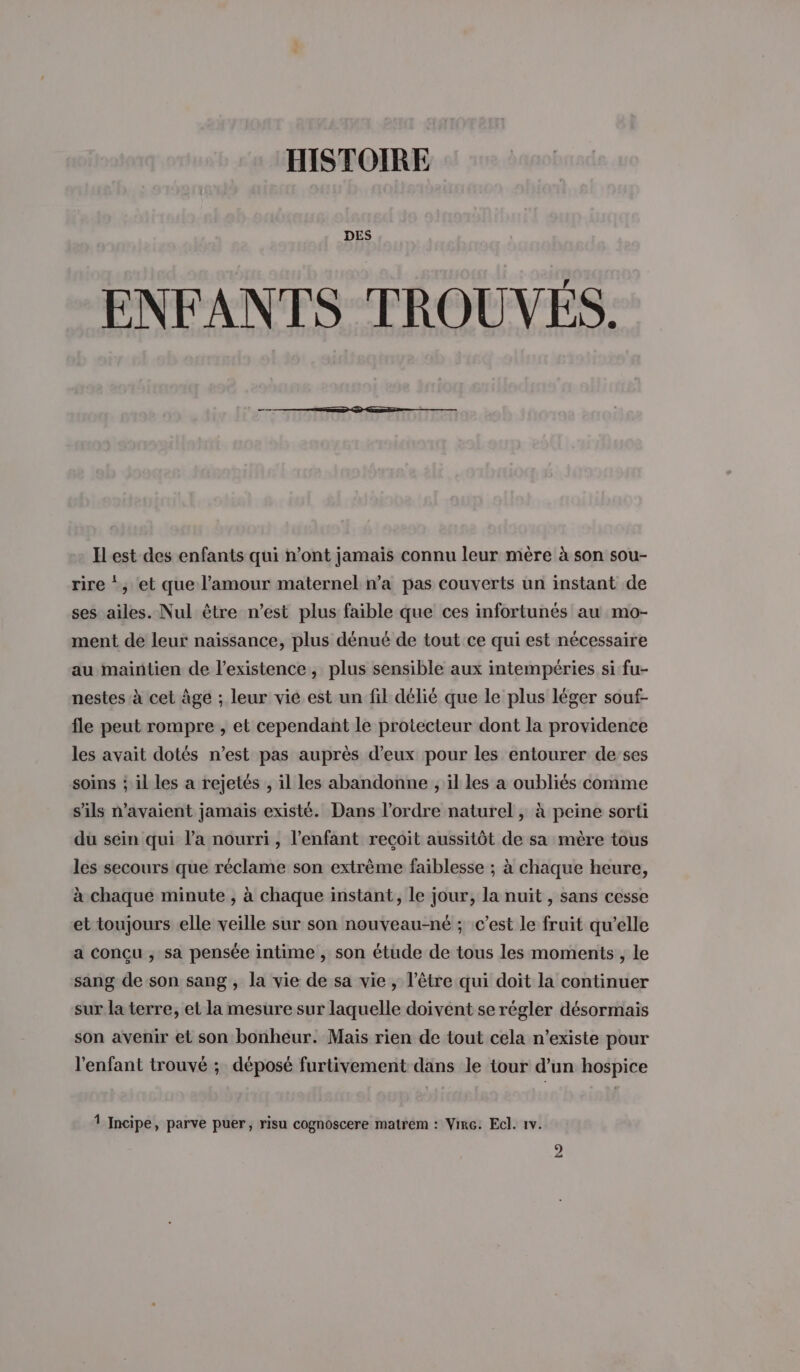 HISTOIRE DES ENFANTS TROUVES. Ilest des enfants qui n’ont jamais connu leur mère à son sou- rire *, et que l'amour maternel n’a pas couverts un instant de ses ailes. Nul être n’est plus faible que ces infortunés au mo- ment de leur naissance, plus dénué de tout ce qui est nécessaire au maintien de l'existence, plus sensible aux intempéries si fu- nestes à cet Âge ; leur vie est un fil délié que le plus léger souf- fle peut rompre , et cependant le protecteur dont la providence les avait dotés n’est pas auprès d’eux pour les entourer de ses soins ; il les a rejetés , il les abandonne , il les a oubliés comme s'ils n'avaient jamais existé. Dans l’ordre naturel, à peine sorti du sein qui l’a nourri, l'enfant recoit aussitôt de sa mère tous les secours que réclame son extrème faiblesse ; à chaque heure, à chaque minute , à chaque instant, le jour, la nuit , sans cesse et toujours elle veille sur son nouveau-né ; c’est le fruit qu’elle a conçu , sa pensée intime , son étude de tous les moments , le sang de son sang , la vie de sa vie , l'être qui doit la continuer sur la terre, et la mesure sur laquelle doivent se régler désormais son avenir et son bonheur. Mais rien de tout cela n’existe pour l'enfant trouvé ; déposé furtivement dans le tour d’un hospice 1 Incipe, parve puer, risu cognoscere matrem : Virc. Ecl. 1v.