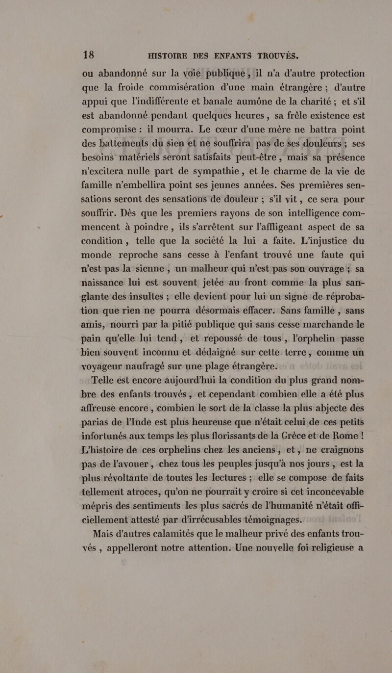 ou abandonné sur la voie publique, il n’a d'autre protection que la froide commisération d’une maïn étrangère ; d’autre appui que l’indifférente et banale aumône de la charité ; et s'il est abandonné pendant quelques heures , sa frêle existence est compromise : il mourra. Le cœur d’une mère ne battra point des battements du sien et ne souffrira pas de ses douleurs ; ses besoins matériels seront satisfaits peut-être , mais sa présence n'excitera nulle part de sympathie, et le charme de la vie de famille n’embellira point ses jeunes années. Ses premières sen- sations seront des sensations de douleur ; s’il vit, ce sera pour souffrir. Dès que les premiers rayons de son intelligence com- mencent à poindre, ils s'arrêtent sur l’affligeant aspect de sa condition , telle que la société la lui a faite. L’injustice du monde reproche sans cesse à l’enfant trouvé une faute qui n’est pas la sienne , un malheur qui n’est pas son ouvrage ; sa naissance lui est souvent jetée au front comme la plus san- glante des insultes ; elle devient pour lui un signe de réproba- tion que rien ne pourra désormais effacer. Sans famille , sans amis, nourri par la pitié publique qui sans cesse marchande le pain qu’elle lui tend, et repoussé de tous , l'orphelin passe bien souvent inconnu et dédaigné sur cette terre, comme un voyageur naufragé sur une plage étrangère. Telle est encore aujourd’hui la condition du plus grand nom- bre des enfants trouvés , et cependant combien elle a été plus affreuse encore , combien le sort de la classe la plus abjecte des parias de l'Inde est plus heureuse que n’était celui de ces petits infortunés aux temps les plus florissants de la Grèce et de Rome ! L'histoire de ces orphelins chez les anciens, et, ne craignons pas de l'avouer, chez tous les peuples jusqu’à nos jours , est la plus révoltante de toutes les lectures ; elle se compose de faits tellement atroces, qu’on ne pourrait y croire si cet inconcevable mépris des sentiments les plus sacrés de l'humanité n’était offi- ciellement attesté par d’irrécusables témoignages. Mais d’autres calamités que le malheur privé des enfants trou- vés , appelleront notre attention. Une nouvelle foi religieuse a