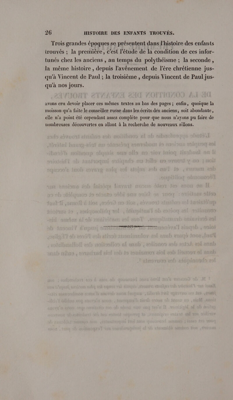 Trois grandes époques se présentent dans l’histoire des enfants trouvés ; la première, c’est l'étude de la condition de ces infor- tunés chez les anciens , au temps du polythéisme ; la seconde, la même histoire , depuis l’avénement de l’ère chrétienne jus- qu'à Vincent de Paul ; la troisième , depuis Vincent de Paul jus- qu’à nos Jours. avons cru devoir placer ces mêmes textes au bas des pages ; enfin, quoique la moisson qu'a faite le conseiller russe dans les écrits des anciens, soit abondante, elle n’a point été cependant assez complète pour que nous n’ayons pu faire de uombreuses découvertes en allant à la recherche de nouveaux sillons.