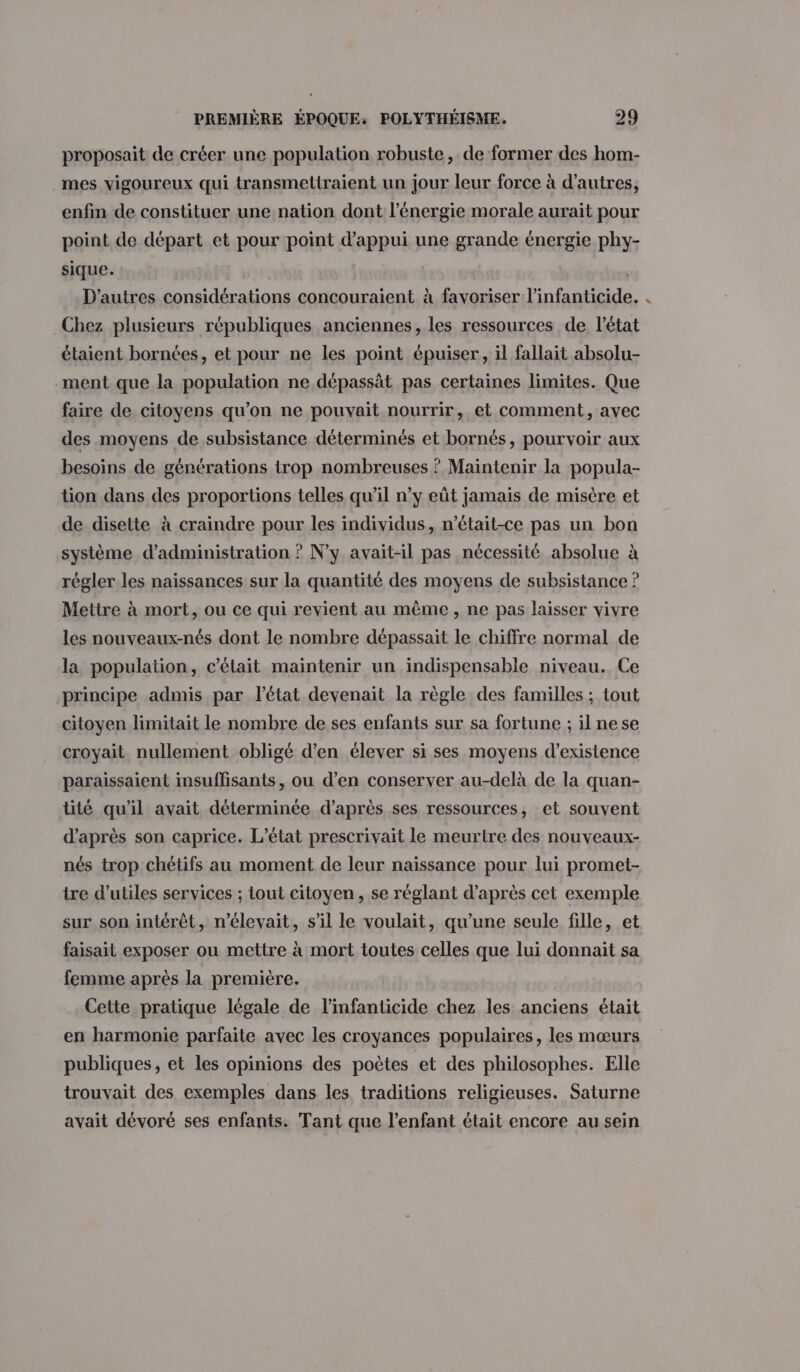 proposait de créer une population robuste, de former des hom- mes vigoureux qui transmettraient un jour leur force à d’autres, enfin de constituer une nation dont l'énergie morale aurait pour point de départ et pour point d'appui une grande énergie phy- sique. | ; D'autres considérations concouraient à favoriser l’infanticide. Chez plusieurs républiques anciennes, les ressources de l’état étaient bornées, et pour ne les point épuiser, il fallait absolu- .ment que la population ne dépassät pas certaines limites. Que faire de citoyens qu’on ne pouvait nourrir, et comment, avec des moyens de subsistance déterminés et bornés, pourvoir aux besoins de générations trop nombreuses ? Maintenir la popula- tion dans des proportions telles qu’il n’y eût jamais de misère et de disette à craindre pour les individus, n’était-ce pas un bon système d'administration ? N'y avait-il pas nécessité absolue à régler les naissances sur la quantité des moyens de subsistance ? Mettre à mort, ou ce qui revient au même, ne pas laisser vivre les nouveaux-nés dont le nombre dépassait le chiffre normal de la population, c'était maintenir un indispensable niveau. Ce principe admis par l’état devenait la règle des familles ; tout citoyen limitait le nombre de ses enfants sur sa fortune ; il nese croyait nullement obligé d'en élever si ses moyens d'existence paraissaient insuffisants, ou d’en conserver au-delà de la quan- tité qu'il avait déterminée d’après ses ressources, et souvent d’après son caprice. L'état prescrivait le meurtre des nouveaux- nés trop chétifs au moment de leur naissance pour lui promet- tre d’utiles services ; Lout citoyen, se réglant d’après cet exemple sur son intérêt, n’élevait, s’il le voulait, qu’une seule fille, et faisait exposer ou mettre à mort toutes celles que lui donnait sa femme après la première. Cette pratique légale de l’infanticide chez les anciens était en harmonie parfaite avec les croyances populaires, les mœurs publiques, et les opinions des poètes et des philosophes. Elle trouvait des exemples dans les traditions religieuses. Saturne avait dévoré ses enfants. Tant que l'enfant était encore au sein