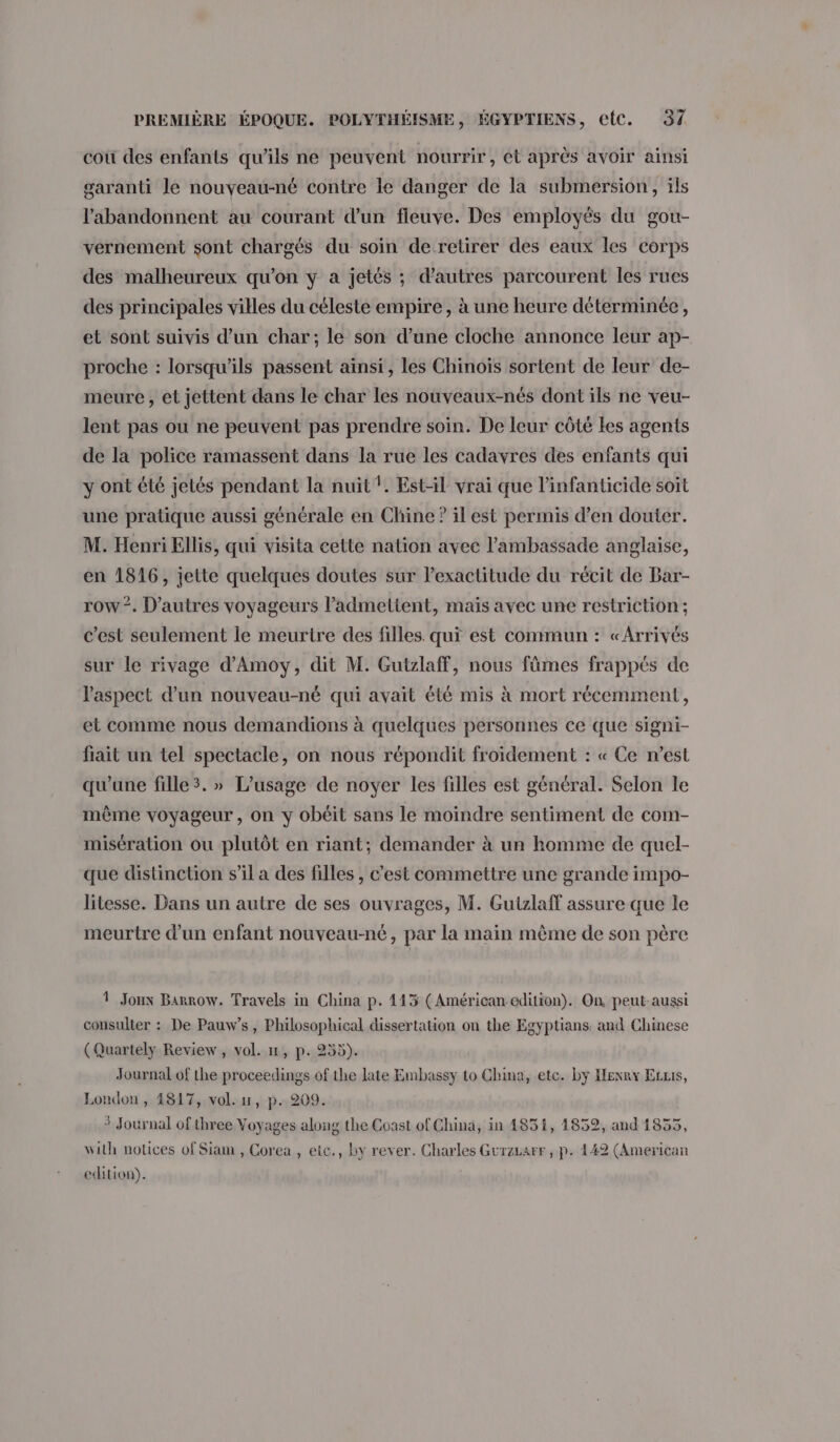 coù des enfants qu’ils ne peuvent nourrir, et après avoir ainsi garanti le nouveau-né contre le danger de la submersion, ils l’abandonnent au courant d’un fleuve. Des employés du gou- vernement sont chargés du soin de retirer des eaux les corps des malheureux qu’on y a jetés ; d'autres parcourent les rues des principales villes du céleste empire, à une heure déterminée, et sont suivis d’un char; le son d’une cloche annonce leur ap- proche : lorsqu'ils passent ainsi, les Chinoïs sortent de leur de- meure , et jettent dans le char les nouveaux-nés dont ils ne veu- lent pas ou ne peuvent pas prendre soin. De leur côté Les agents de la police ramassent dans la rue les cadavres des enfants qui y ont été jetés pendant la nuit !. Est-il vrai que l’infanticide soit une pratique aussi générale en Chine ? il est permis d’en douter. M. Henri Ellis, qui visita cette nation avec l'ambassade anglaise, en 1816, jette quelques doutes sur l'exactitude du récit de Bar- row. D’autres voyageurs l’admettent, mais avec une restriction; c’est seulement le meurtre des filles. qui est commun : «Arrivés sur le rivage d'Amoy, dit M. Gutzlaff, nous fûmes frappés de l'aspect d’un nouveau-né qui avait été mis à mort récemment, et comme nous demandions à quelques personnes ce que signi- fiait un tel spectacle, on nous répondit froïidement : « Ce n’est qu'une fille3. » L'usage de noyer les filles est général. Selon le même voyageur, on y obéit sans le moindre sentiment de com- misération ou plutôt en riant; demander à un homme de quel- que distinction s’il a des filles , c’est commettre une grande impo- litesse. Dans un autre de ses ouvrages, M. Gutzlaff assure que le meurtre d'un enfant nouveau-né, par la main même de son père 1 Joux Barrow. Travels in China p. 443 (Américan edition). On, peut-aussi consulter : De Pauw’s, Philosophical dissertation on the Egyptians: and Chinese (Quartely Review, vol. 11, p. 255). Journal of the proceedings of the late Embassy to China, etc. by Henry Ecris, London, 4817, vol. u, p. 209. 3 Journal of three Voyages along the Coast of China, in 1851, 1852, and 1835, with notices of Siam , Corea , etc., by rever. Charles Gurzarr , p. 142 (American edition).