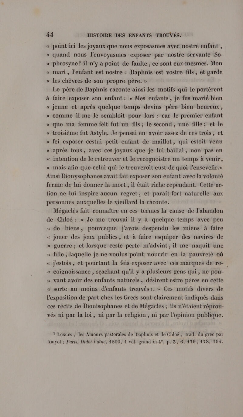 « point ici les joyaux que nous exposasmes avec nostre enfant , « quand nous l’envoyasmes ‘exposer par nostre servante So- « phrosyne ? il n’y a point de faulte , ce sont eux-mesmes. Mon « mari, l'enfant est nostre : Daphnis est vostre fils, et garde « les chèvres de son propre père. » Le père de Daphnis raconte ainsi les motifs qui le portèrent à faire exposer son enfant : « Mes enfants, je fus marié bien « jeune et après quelque temps devins père bien heureux, « comme il me le sembloit pour lors : car le premier enfant « que ma femme féit fut un fils; le second , une fille; et le « troisième fut Astyle. Je pensai en avoir assez de ces trois, et « fei exposer cestui petit enfant de maillot, qui estoit venu « après tous, avec ces joyaux que je lui baïllai, non pas en « intention de le retreuver et le recognoistre un temps à venir, « mais afin que celui qui le treuveroit eust de quoi lensevelir.» Ainsi Dionysophanes avait fait exposer son enfant avec la volonté ferme de lui donner la mort , il était riche cependant. Cette ac- tion ne lui inspire aucun regret, et paraît fort naturelle aux personnes auxquelles le vieillard la raconte. Mégaclès fait connaître en ces termes la cause de l'abandon de Chloé : « Je me treuvai il y a quelque temps avec peu « de biens, pourceque j'avois despendu les miens à faire « jouer des jeux publics, et à faire esquiper des navires de « guerre ; et lorsque ceste perte m’advint , il me naquit une _ « fille , laquelle je ne voulus point nourrir en la pauvreté où « j'estois , et pourtant la feis exposer avec ces marques de re- « Coignoissance , sçachant qu’il y a plusieurs gens qui, ne pou- « vant avoir des enfants naturels , désirent estre pères en cette « sorte au moins d'enfants treuvés 1. » Ces motifs divers de l'exposition de part chez les Grecs sont clairement indiqués dans ces récits de Dionisophanes et de Mégaclès ; ils n'étaient réprou- vés ni par la loi, ni par la religion , ni par l'opinion publique. 1 Lonous, les Amours pastorales de Daphnis et de Chloé, trad. du grec par Amyot ; Paris, Didot l'ainé, 1800, À vol. grand in-4°, p.35, 6, 176, 178, 194.