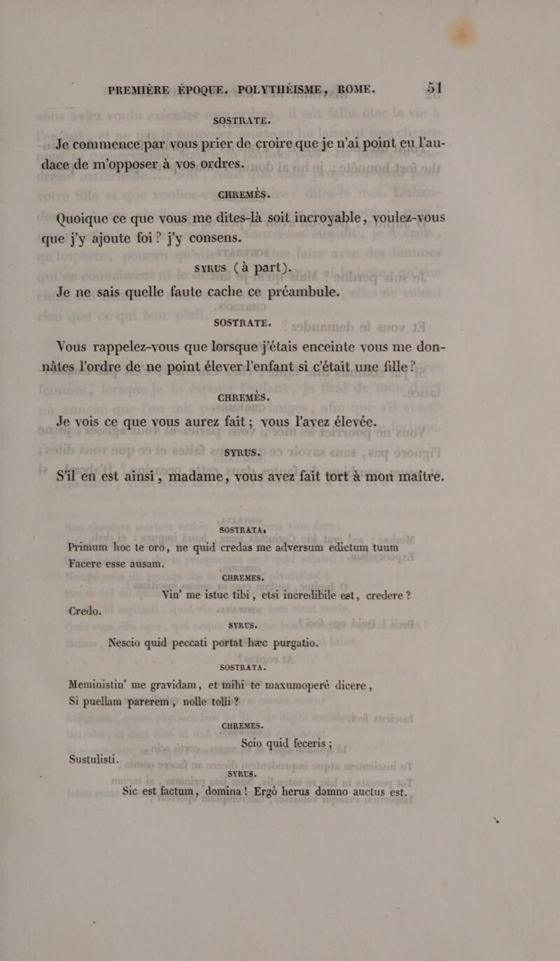 SOSTRATE. Je commence:par vous prier de croire que je n’ai point eu l'au- dace de m'opposer à vos ordres. CHREMÈS. Quoique ce que vous me dites-là soit incroyable, voulez-vous que j'y ajoute foi ? j'y consens. syRuS (à part). Je ne sais quelle faute cache ce préambule. SOSTRATE. Vous rappelez-vous que lorsque j'étais enceinte vous me don- nâtes l’ordre de ne point élever l'enfant si c'était une fille ? CHREMÉS. Je vois ce que vous aurez fait; vous l'avez élevée. SYRUS. S'il en est ainsi, madame, vous avez fait tort à mon maïtre. SOSTRATAs Primum hoc te oro, ne quid credas me adversum edictum tuum Facere esse ausam. CHREMES. Vin’ me istuc tibi, etsi incredibile est, credere ? Credo. SYRUS. Nescio quid peccati portat hæc purgatio. SOSTRATA. Meministin” me gravidam, et mihi te maxumoperé dicere, Si puellam parerem, nolle tolli ? CHREMES. Scio quid feceris ; Sustulisti. SYRUS. Sic est factum, domina ! Ergo herus damno auctus est,