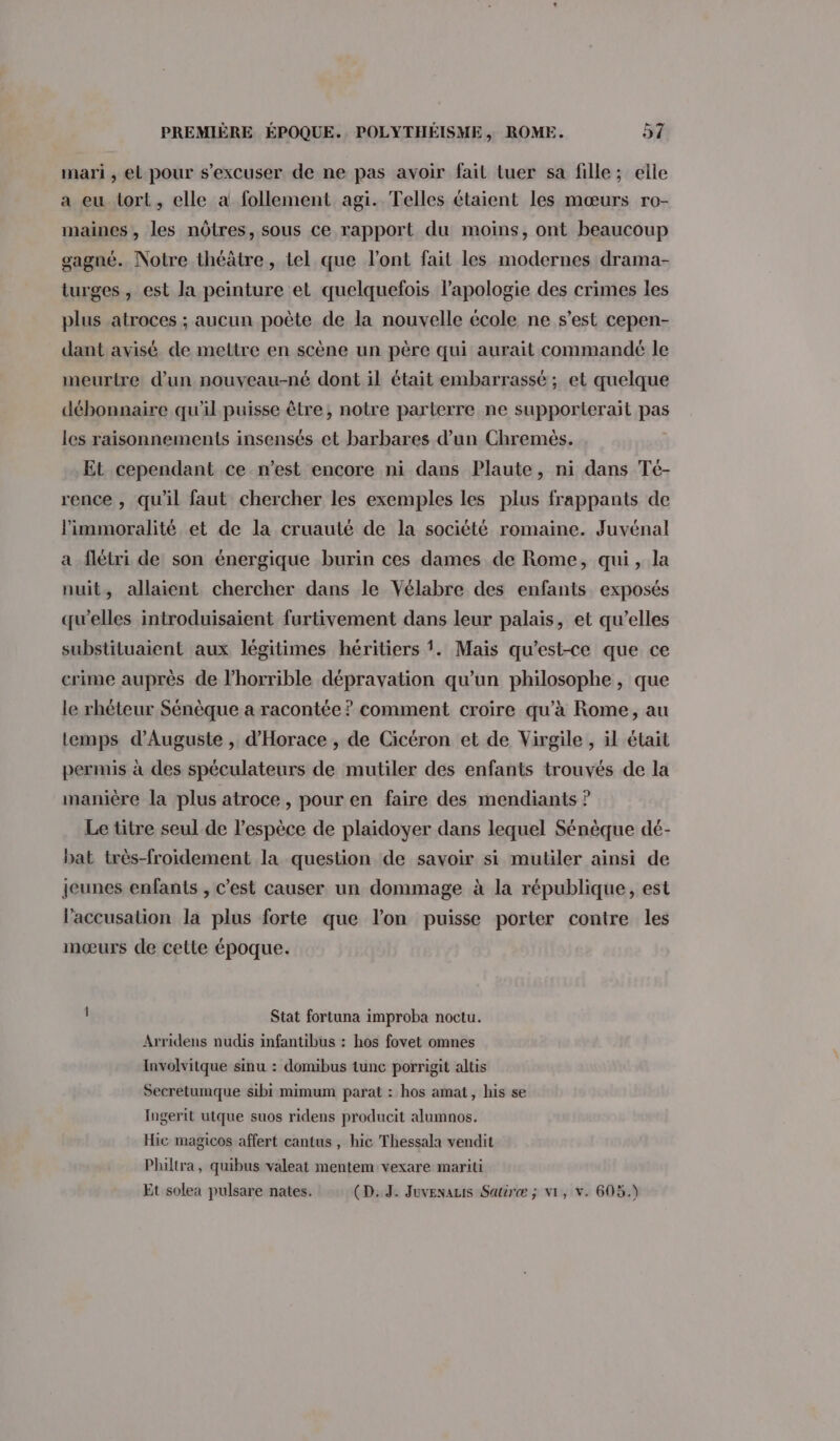 mari , el pour s’excuser de ne pas avoir fait tuer sa fille; elle a eu tort, elle a follement agi. Telles étaient les mœurs ro- maines , les nôtres, sous ce rapport du moins, ont beaucoup gagné. Notre théâtre, tel que l'ont fait les modernes drama- turges , est la peinture et quelquefois l'apologie des crimes les plus atroces ; aucun poète de la nouvelle école ne s’est cepen- dant avisé de mettre en scène un père qui aurait commandé le meurtre d’un nouveau-né dont il était embarrassé ; et quelque débonnaire qu'il puisse être, notre parterre ne supporterait pas les raisonnements insensés et barbares d’un Chremèés. Et cependant ce n’est encore ni dans Plaute, ni dans Té- rence , qu'il faut chercher les exemples les plus frappants de limmoralité et de la cruauté de la société romaine. Juvénal a flétri de son énergique burin ces dames de Rome, qui, la nuit, allaient chercher dans le Vélabre des enfants exposés qu’elles introduisaient furtivement dans leur palais, et qu’elles substituaient aux légitimes héritiers 1. Mais qu'est-ce que ce crime auprès de l’horrible dépravation qu’un philosophe , que le rhéteur Sénèque a racontée ? comment croire qu’à Rome, au temps d’Auguste , d'Horace , de Cicéron et de Virgile , il était permis à des spéculateurs de mutiler des enfants trouvés de la manière la plus atroce, pour en faire des mendiants ? Le titre seul de l'espèce de plaidoyer dans lequel Sénèque dé- bat très-froidement la question de savoir si mutiler ainsi de jeunes enfants , c’est causer un dommage à la république, est l'accusation la plus forte que l’on puisse porter contre les mœurs de cette époque. Stat fortuna improba noctu. Arridens nudis infantibus : hos fovet omnes Involvitque sinu : domibus tunc porrigit altis Secretumque sibi mimum parat : hos amat, his se Ingerit utque suos ridens producit alumnos. Hic magicos affert cantus, hic Thessala vendit Philtra, quibus valeat mentem vexare mariti Et solea pulsare nates. (D. J. Juvenauis Satiræ ; V1, v. 605.)