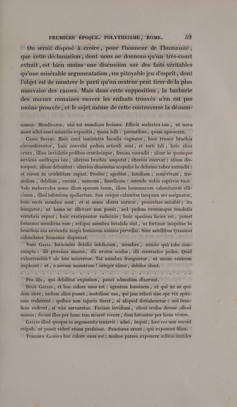 On serait disposé à croire, pour lhonneur de lhumanité, que cette déclamation', dont nous ne donnons qu'un très-court extrait ,est bien moins une discussion sur des faits véritables qu'une misérable argumentation ,un pitoyable jeu d'esprit, dont l'objet est de montrer le parti qu’un orateur peut tirer de la plus mauvaise des causes. Mais dans cette supposition , la barbarie des mœurs romaines envers les enfants trouvés n’en est pas moins prouvée , et le sujet même de cette controverse la démon- sumus. Mendicares, nisi tot mendicos fecisses. Effecit scelestus iste, ut novo more nihil esset miserits expositis, quam tolli: parentibus, quam agnoscere. Cassir Severr. Huic cœci innitentes baculis vagantur, huic trunca brachia circumferentur, huic convulsi pedum articuli sunt, et torti tali; huic elisa crura , illius inviolatis pedibus cruribusque, femina contudit : aliter in quemque sæviens ossifragus iste, alterius brachia amputat , altérius enervat ; alium dis- torquet, alium delumbat : alterius diminutas scapulas in deforme tuber extundit : et risum in crudelitate captat. Produc ; agedüm, familiam ; semivivam, tre- mulam , debilem , cæcam, mancam, famelicam : ostende nobis captivos tuos. Volo mehercules nosse illum specum tuum, illam humanarum calamitatum offi- cinam , illud infantium spoliariam. Sua cuique calamitas tanquam ars assignatur, huic recta membra sunt, et si nemo obstet naturæ, proceritas micabit ; ita frangatur, ut homo se allevare non possit, sed pedum crurumqne resolutis vertebris reptét ; huic exstirpentur radicitüs ; huic speciosa facies est; potest formosus mendicus esse ; reliqua membra invalida sint, ut fortunæ iniquitas in beneficia sua sævientis magis hominum animos pervellar. Sine satellibus tyrannus calamitates humanas dispensat. Visit Gazu. Intuemini debilia infelicium, membra, nescio quà tabe con- sumpta : illi præcisas manus, illi erutos oculos, illi contractos pedes. Quid exhorrescitis ? sic iste miseretur. Tot membra franguntur, ut unum ventrem impleant : et, o novum monstrum ! integer alitur, debiles alunt. 4 + oder ait tant Li sou ae À is 1ger Pat rhcs cite d x OMC sd avi 2 bat de Toad Pro illo, qui debilitat expositos, pauci admodüm dixerunt. Dixit Gauuro , et hoc colore usus est : egentem hominem, et qui ne se qui- dem alere, nedum alios posset , sustulisse eos, qui jam relicli sine spe vix spiri- tum traherent : quibus non injuria fieret, si aliquid detraheretur : sed bene- ficio cederet , si vita servaretur. Faciant invidiam, alicui oculos deesse ;alicui manus ; dicant illos per hunc tam miseré vivere , dum fateantur per hune vivere. GaLLto illud quoque in argumentis tentavit : aded, inquit, hæc res non nocuit reipub. ut possit videri etiam profuisse. Pauciores erunt , qui exponent filios. Turrinus CLonivs hoc colore usus est ; multos patres exponere solitos inutiles