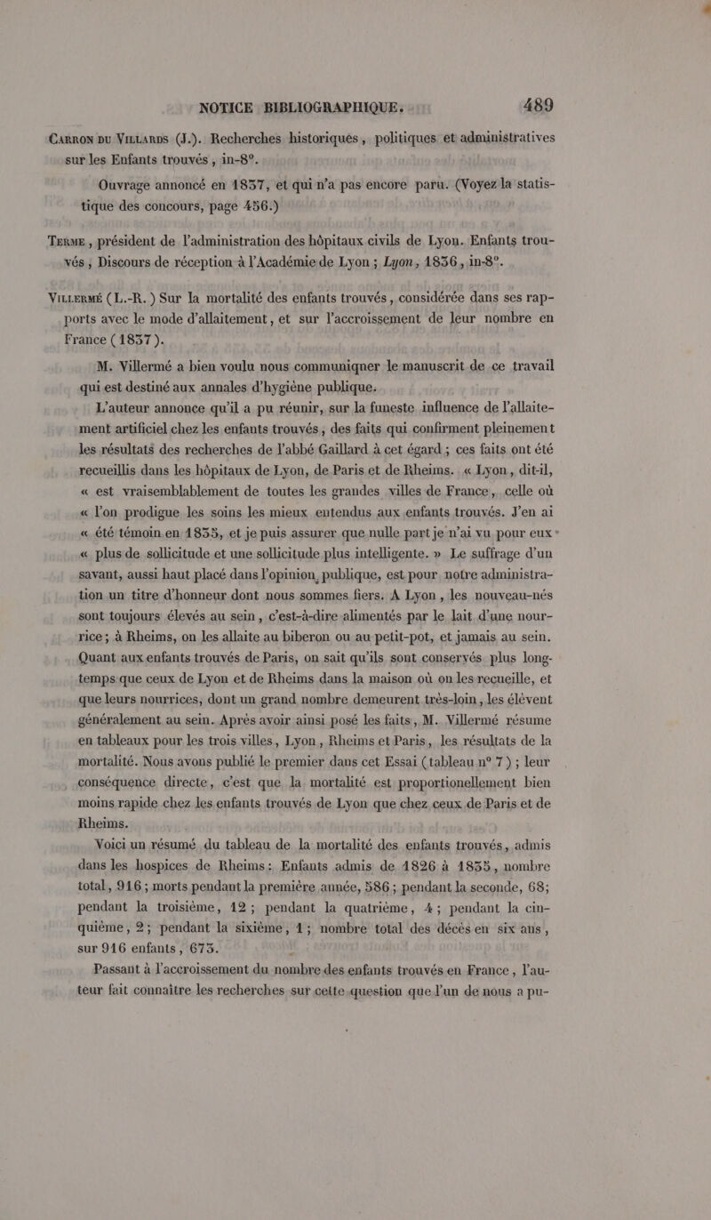 Carron pu VizLarps (J.). Recherches historiques, politiques et administratives sur les Enfants trouvés , in-8°. Ouvrage annoncé en 1837, et qui n’a pas encore paru. (Voyez la statis- tique des concours, page 456.) Terwe , président de l'administration des hôpitaux civils de Lyon. Enfants trou- vés ; Discours de réception à l’Académie de Lyon ; Lyon, 1836, in-8°. ViLLERMÉ (L.-R. ) Sur la mortalité des enfants trouvés, considérée dans ses rap- ports avec le mode d’allaitement , et sur l'accroissement de leur nombre en France (1837 ). M. Villermé a bien voulu nous communiquer le manuscrit de ce travail qui est destiné aux annales d’hygiène publique: L'auteur annonce qu'il a pu réunir, sur la funeste influence de lallaite- ment artificiel chez les enfants trouvés, des faits qui confirment pleinement les résultats des recherches de l'abbé Gaillard à cet égard; ces faits ont été recueillis dans les hôpitaux de Lyon, de Paris et de Rheims. « Lyon, dit-il, « est vraisemblablement de toutes les grandes villes de France, celle où « l’on prodigue les soins les mieux entendus aux enfants trouvés. J'en ai «_ été témoin.en 1835, et je puis assurer que nulle part je n’ai vu pour eux * « plus de sollicitude et une sollicitude plus intelligente. » Le suffrage d’un savant, aussi haut placé dans l'opinion, publique, est pour notre administra- tion un titre d'honneur dont nous sommes fiers. À Lyon , les nouveau-nés sont toujours élevés au sein, c’est-à-dire alimentés par le lait d’une nour- rice ; à Rheims, on les allaite au biberon ou au petit-pot, et jamais au sein. Quant aux enfants trouvés de Paris, on sait qu'ils sont conservés. plus long- temps que ceux de Lyon et de Rheims dans la maison où on les recueille, et que leurs nourrices, dont un grand nombre demeurent très-loin, les élèvent généralement au sein. Après avoir ainsi posé les faits, M. Villermé résume en tableaux pour les trois villes, Lyon, Rheïms et Paris, les résultats de la mortalité. Nous avons publié le premier dans cet Essai (tableau n° 7) ; leur conséquence directe, c’est que, la mortalité est proportionellement bien moins rapide chez les enfants trouvés de Lyon que chez ceux de Paris et de Rheims. Voici un résumé du tableau de la mortalité des enfants trouvés, admis dans les hospices de Rheims: Enfants admis de 4826 à 1833, nombre total, 916 ; morts pendant la première année, 586 ; pendant la seconde, 68; pendant la troisième, 12; pendant la quatrième, 4; pendant la cin- quième, 2; pendant la sixième, 4; nombre total des décès en six ans, sur 916 enfants, 6753. Passant à l'accroissement du nombre des enfants trouvésen France, l’au- = teur fait connaître les recherches sur ceite-question que lun de nous à pu-