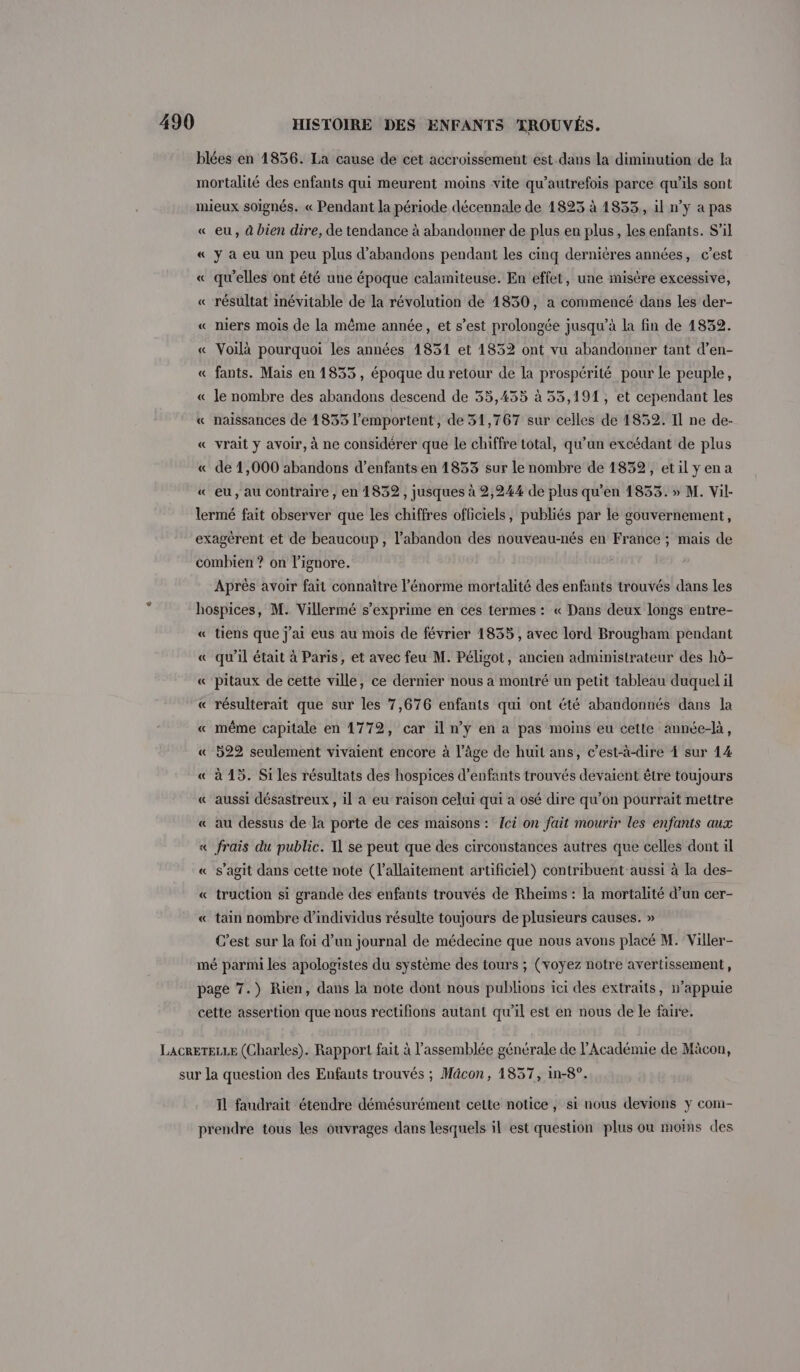 blées en 1856. La cause de cet accroissement est dans la diminution de la mortalité des enfants qui meurent moins vite qu'autrefois parce qu'ils sont mieux soignés. « Pendant la période décennale de 1825 à 1833,, il n’y a pas « eu, à bien dire, de tendance à abandonner de plus en plus, les enfants. S'il « y a eu un peu plus d’abandons pendant les cinq dernières années, c’est « qu'elles ont été une époque calamiteuse. En effet, une misère excessive, « résultat inévitable de la révolution de 1830, a commencé dans les der- « niers mois de la même année, et s’est prolongée jusqu’à la fin de 1832. « Voilà pourquoi les années 1831 et 1832 ont vu abandonner tant d’en- « fants. Mais en 1833, époque du retour de la prospérité pour le peuple, « le nombre des abandons descend de 55,435 à 35,191, et cependant les « naissances de 1853 l’emportent, de 531,767 sur celles de 1852. Il ne de- « vrait y avoir, à ne considérer que le chiffre total, qu’un excédant de plus « de 1,000 abandons d’enfants en 1833 sur le nombre de 1832, etilyena « eu, au contraire, en 1832, jusques à 2,244 de plus qu’en 1833. » M. Vil- lermé fait observer que les chiffres officiels, publiés par le gouvernement, exagérent et de beaucoup, l'abandon des nouveau-nés en France ; mais de combien ? on l’ignore. Aprés avoir fait connaître l'énorme mortalité des enfants trouvés dans les hospices, M. Villermé s’exprime en ces termes : « Dans deux longs entre- « tiens que j'ai eus au mois de février 1835, avec lord Brougham pendant « qu’il était à Paris, et avec feu M. Péligot, ancien administrateur des hô- « ‘pitaux de cette ville, ce dernier nous a montré un petit tableau duquel il « résulterait que sur les 7,676 enfants qui ont été abandonnés dans la « même capitale en 1772, car il n’y en a pas moins eu cette année-là, « 522 seulement vivaient encore à l’âge de huit ans, c’est-à-dire À sur 14 « à 15. Si les résultats des hospices d'enfants trouvés devaient être toujours « aussi désastreux , il à eu raison celui qui a osé dire qu’on pourrait mettre « au dessus de la porte de ces maisons : ci on fait mourir les enfants aux « frais du public. T1 se peut que des circonstances autres que celles dont il « s’agit dans cette note (l'allaitement artificiel) contribuent aussi à la des- « truction si grande des enfants trouvés de Rheims : la mortalité d’un cer- « tain nombre d'individus résulte toujours de plusieurs causes. » C’est sur la foi d’un journal de médecine que nous avons placé M. Viller- mé parmi les apologistes du système des tours ; (voyez notre avertissement, page 7.) Rien, dans la note dont nous publions ici des extraits, n’appuie cette assertion que nous rectifions autant qu’il est en nous de le faire. LacRETELLE (Charles). Rapport fait à l'assemblée générale de l'Académie de Mäcon, sur Ja question des Enfants trouvés ; Mâcon, 1837, in-8°. Il faudrait étendre démésurément cette notice, si nous devions y com- prendre tous les ouvrages dans lesquels il est question plus on moins des