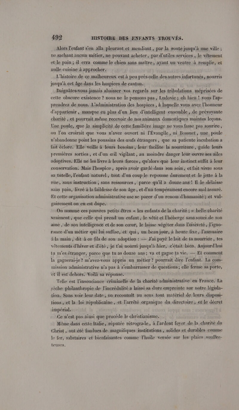 Alors l'enfant s’en alla pleurant et mendiant, par la route jusqu’à une ville ; ne.sachant aucun métier, ne pouvant acheter, par d’utiles services , le vêtement etle pain ; il erra comme le chien sans maître, ayant un ventre à remplir, et nulle cuisine à approcher. L'histoire de ce malheureux est à peu près celle des autres infortunés, nourris jusqu'à cet âge dans les hospices de canton. Daignätes-vous jamais abaisser vos regards sur les tribulations méprisées de cette obscure existence ? nous ne le pensons pas, Ludovic; eh bien ! vous lap- prendrez de mous. L'administration des hospices , à laquelle vous avez l'honneur d'appartenir , manque en plus d’un lieu d’intelligent ensemble , de prévoyante charité , et pourrait même recevoir de nos animaux domestiques maintes leçons. Une poule, que Ja simplicité de cette familière image ne vous fasse pas sourire , ou lon croirait que vous n'avez ouvert ni l'Évangile, ni Bossuet, une poule n’abandonne point les poussins des œufs étrangers, que sa patiente incubation a fait éclore. Elle veille à leurs besoins, leur facilite la nourriture , guide leurs premières sorties , et d’un œil vigilant, au moindre danger leur ‘ouvre ses ailes adoptives. Elle ne les livre à leurs forces , qu’alors que leur instinct suffit à leur conservation. Mais l’hospice , après avoir gardé dans son sein, et fait vivre sous sa tutelle, l'enfant naturel, tout d’un couple repousse durementet 1e jette à la rue, sans instruction , sans ressources , parce qu'il a douze ans ! Il le délaisse sans pain, livré à la faiblesse de son âge, et d’un tempérament encore mal assuré. Et cette organisation administrative ose se parer d’un renom d'humanité ; et vul- gairement on en est dupe. On nomme ces pauvres petits êtres « les enfants de la charité ; » belleicharité vraiment , que celle qui prend un enfant, le vêtit et l'héberge sans souei.de son ame , de son intelligence et de son cœur, le laisse végéter dans l’oisiveté,, l'igno- rance d’un métier qui lui suffise, et qui, un beaujour, à heure fixe ; l'annuaire à la main , dit à ce fils de son adoption : — J'ai payé le lait de ta nourrice , tes vêtements d'hiver et d'été, je t'ai nourri jusqu’à hier, c'était bien. Aujourd'hui tu nes. étranger, parce que tu as douze ans; va et gagne ta vie. — Et comment la gagnerai-je ? n’avez-vous appris un métier ? pourrait dire l'enfant. La com- mission administrative n’a pas à s’embarrasser de questions; elle ferme sa porte, et il est dehors. Voilà sa réponse. Telle est l’insouciance criminelle de la charité administrative en France. La sèche philanthropie de l’incrédulité a laissé sa dure empreinte sur notre législa- tion, Sans voir leur date , on reconnaît au sens tout matériel de leurs disposi- tions , et la loi républicaine , et l'arrêté organique du directoire , et le décret impérial. Ce n’est pas ainsi que procède le christianisme. Même dans cétte Italie, réputée rétrograde, à ardent foyer de la charité du Christ, ont.été fondues de. magnifiques institutions , solides et durables comme le fer, salutaires et bienfaisantes comme Vhuile versée sur les plaies souffre- teuses.