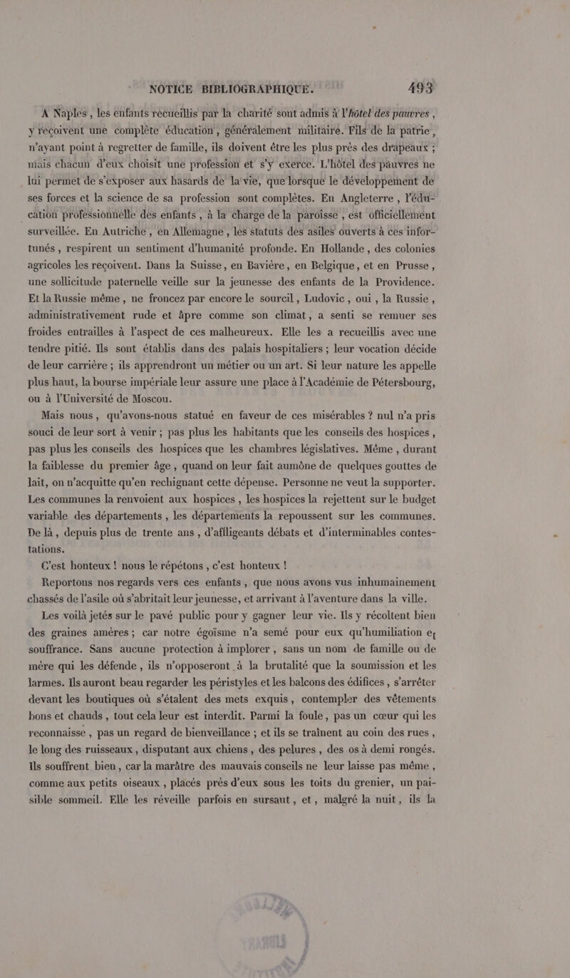 À Naples, les enfants recueillis par la charité sont admis à l'hôtel des pauvres , y reçoivent une complète éducation, généralement militaire. Fils de la patrie, n'ayant point à regretter de famille, ils doivent être les plus près des drapeaux ; niais chacun d’eux choisit une profession et s’y exerce. L'hôtel des pauvres ne lui permet de s’exposer aux hasards de la‘vie, que lorsque le développement de ses forces et la science de sa profession sont complètes. En Angleterre , Pédu- _ cation professionnelle des enfants , à la charge de la paroisse , est officiellement surveillée. En Autriche , en Allemagne , les statuts des asiles ouverts à ces infor- tunés , respirent un sentiment d'humanité profonde. En Hollande, des colonies agricoles les reçoiverit. Dans la Suisse, en Bavière, en Belgique, et en Prusse, une sollicitude paternelle veille sur la jeunesse des enfants de la Providence. Et la Russie même , ne froncez par encore le sourcil, Ludovic, oui , la Russie, administrativement rude et àpre comme son climat, a senti se remuer ses froides entrailles à l’aspect de ces malheureux. Elle les à recueillis avec une tendre pitié. Ils sont établis dans des palais hospitaliers ; leur vocation décide de leur carrière ; ils apprendront un métier ou un art. Si leur nature les appelle plus haut, la bourse impériale leur assure une place à l'Académie de Pétersbourg, ou à l’Université de Moscou. Mais nous, qu’avons-nous statué en faveur de ces misérables ? nul n’a pris souci de leur sort à venir ; pas plus les habitants que les conseils des hospices , pas plus les conseils des hospices que les chambres législatives. Même , durant la faiblesse du premier âge, quand on leur fait aumône de quelques gouttes de lait, on n’acquitte qu’en rechignant cette dépense. Personne ne veut la supporter. Les communes la renvoient aux hospices , les hospices la rejettent sur le budget variable des départements , les départements la repoussent sur les communes. De là, depuis plus de trente ans, d’affligeants débats et d’interminables contes- fations. C’est honteux ! nous le répétons , c’est honteux ! Reportons nos regards vers ces enfants, que nous avons vus inhumainement chassés de l'asile où s’abritait leur jeunesse, et arrivant à l'aventure dans la ville. Les voilà jetés sur le pavé public pour y gagner leur vie. Ils y récoltent bien des graines amères; car notre égoïsme n’a semé pour eux qu'humiliation ef souffrance. Sans aucune protection à implorer , sans un nom de famille ou de mère qui les défende , ils n’opposeront à la brutalité que la soumission et les larmes. Ils auront beau regarder les péristyles et les balcons des édifices , s’arrêter devant les boutiques où s’étalent des mets exquis, contempler des vêtements bons et chauds , tout cela leur est interdit. Parmi la foule, pas un cœur qui les reconnaisse , pas un regard de bienveillance ; et ils se trainent au coin des rues, le long des ruisseaux , disputant aux chiens , des pelures , des os à demi rongés. Ils souffrent bien, car la marâtre des mauvais conseils ne leur laisse pas même, comme aux petits oiseaux , placés près d’eux sous les toits du grenier, un pai- sible sommeil. Elle les réveille parfois en sursaut , et, malgré la nuit, ils la