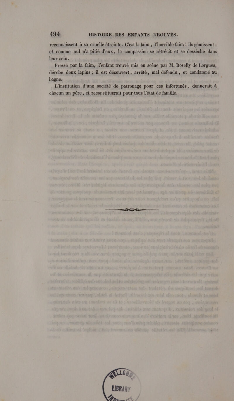 reconnaissent à sa cruelle étreinte. C’est la faim , V’horrible faim ! ils gémissent ; et comme nul n’a pitié d'eux, la compassion se rétrécit et se dessèche dans leur sein. Pressé par la faim, l'enfant trouvé mis en scène par M. Roselly de Lorgues, dérobe deux lapins ; il est découvert, arrêté, mal défendu, et condamné au bagne. L'institution d’une sociélé de patronage pour ces infortunés, donnerait à chacun un père, et reconstituerait pour tous l’état de famille. 60: LIBRARY on. &amp; /