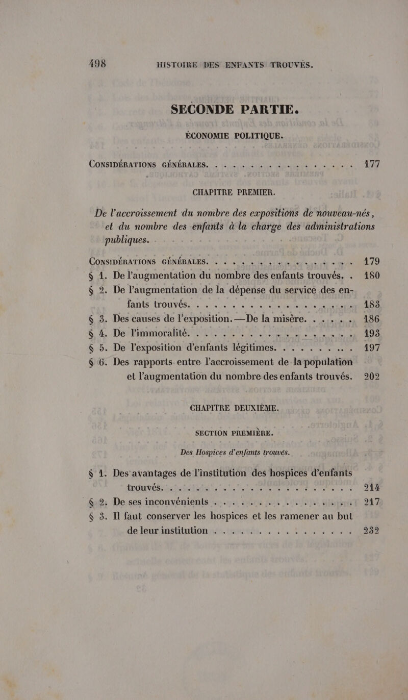 SECONDE PARTIE. ÉCONOMIE POLITIQUE. CONSIDÉRATIONS GÉNÉRALES. 4 ee eee ee ee CHAPITRE PREMIER. publiques. CONSIDÉRATIONS GÉNÉRALES Ne 4 VON ue eh ts $ 1. De l'augmentation du nombre des enfants trouvés. . $ 2. De l'augmentation de la dépense du service des en- iants (TOUS, 07 0, ST Acte LEONE $ 3. Des causes de l’exposition. —De la misère. . . . . . $ 4. De limmoralité. . . . . . . .. RU $ 5. De l'exposition d'enfants légitimes. . . . . . . .... $ 6. Des rapports entre l'accroissement de la population et l'augmentation du nombre des enfants trouvés. CHAPITRE DEUXIÈME. SECTION PREMIÈRE. Des Hospices d'enfants trouvés. $ 1. Des avantages de l'institution des hospices d’enfants LOUE ride Le 1 TS RE ee En Te à À $22: De.ses inconvénients «4.12 sure mar Lost Giitenit $ 3. Il faut conserver les hospices et les ramener au but de leurinshiulionna. héneés. 2: 1. Lu un 214 217
