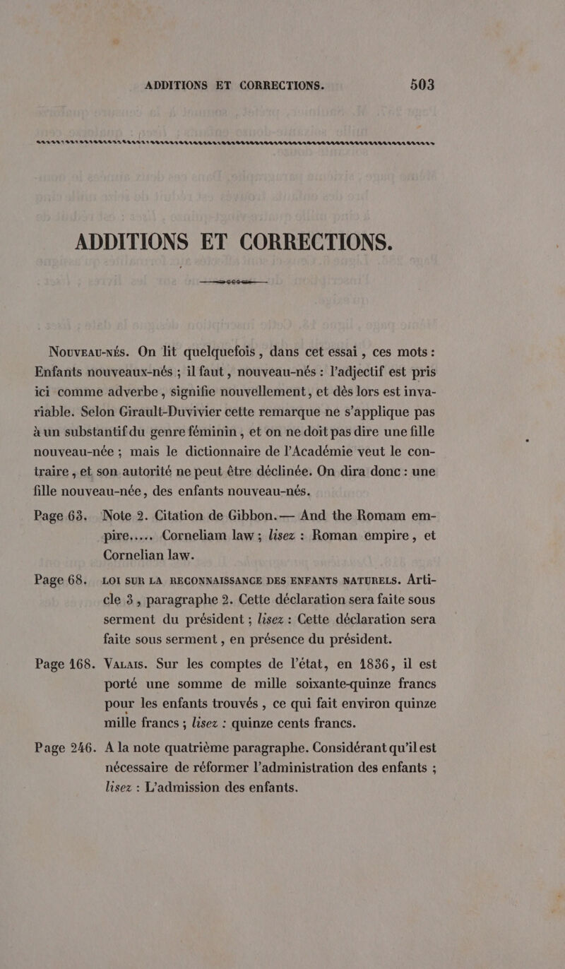 Page 65. Page 68. Page 168. Page 246. pire... Corneliam law ; lisez : Roman empire, et Cornelian law. LOI SUR LA RECONNAISSANCE DES ENFANTS NATURELS. Arti- cle 3, paragraphe 2. Cette déclaration sera faite sous serment du président ; lisez : Cette déclaration sera faite sous serment , en présence du président. Vazais. Sur les comptes de l’état, en 1836, il est porté une somme de mille soixante-quinze francs pour les enfants trouvés , ce qui fait environ quinze mille francs ; lisez : quinze cents francs. À la note quatrième paragraphe. Considérant qu'il est nécessaire de réformer l’administration des enfants ; lisez : L’admission des enfants.