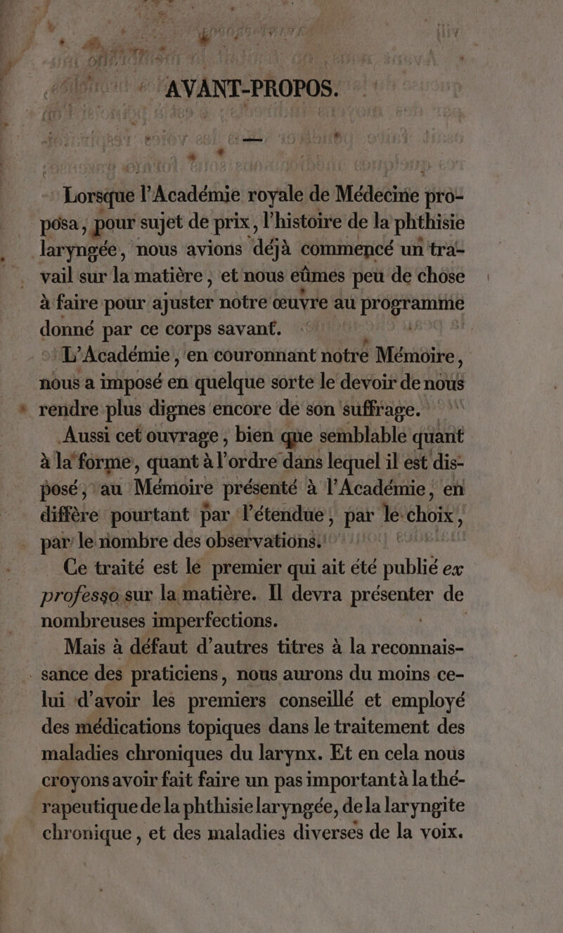 Loris l'Académie sopilé de Médecine pro- posa, pour sujet de prix, l histoire de la phthisie laryngée, nous avions déjà commencé un tra- vail sur la matière ; et nous eûmes peu de chose à faire pour der notre œuvre au PERS PARNE donné par ce corps savanf. | * L'Académie ,'en couronnant notre Mémoire, nous a imposé en quelque sorte le devoir de nous Aussi cet ouvrage, bien que semblable quant à la “forme, quant à l’ordre dans lequel il est dis- posé, au Mémoire présenté à l’Académie, en diffère pourtant par l’étendue, par Île: choix, par le nombre des observations.! Ce traité est le premier qui ait été publié ex professosur la matière. Il devra présenter de nombreuses imperfections. | Mais à défaut d’autres titres à la reconnais- lui d’avoir les premiers conseillé et employé des médications topiques dans le traitement des maladies chroniques du larynx. Et en cela nous croyons avoir fait faire un pas importantà lathé-