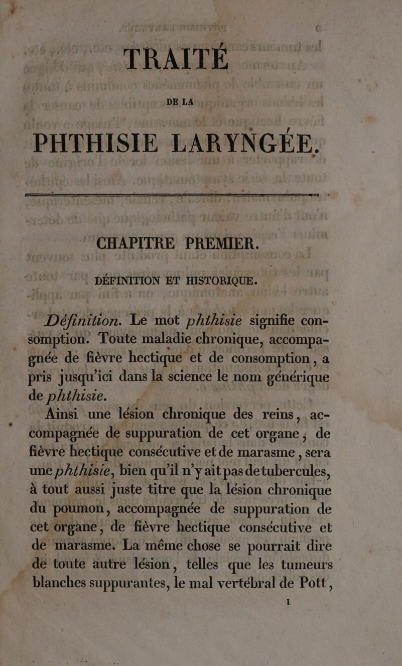 TRAITÉ PHTHISIE LARYNGÉE. CHAPITRE PREMIER. DÉINFPION ET HISTORIQUE. Définition. Le mot RÉ signifie con- somption. Toute maladie chronique, accompa- gnée de fièvre hectique et de consomption , a _ pris jusqu'ici dans la science le nom PAST de phthiste. ‘Ainsi une lésion chronique des reins, , ac- compagnée de suppuration de cet organe, de fièvré hectique consécutive etde marasme , sera une phihisie, bien qu'il n’y ait pas de ie A à tout aussi juste titre que la lésion chroittqme du poumon, accompagnée de suppuration de cet organe, de fièvre hectique consécutive et de marasme. La même chose se pourrait dire de toute autre lésion, telles que les tumeurs blanches suppurantes, le mal vertébral de Pott,