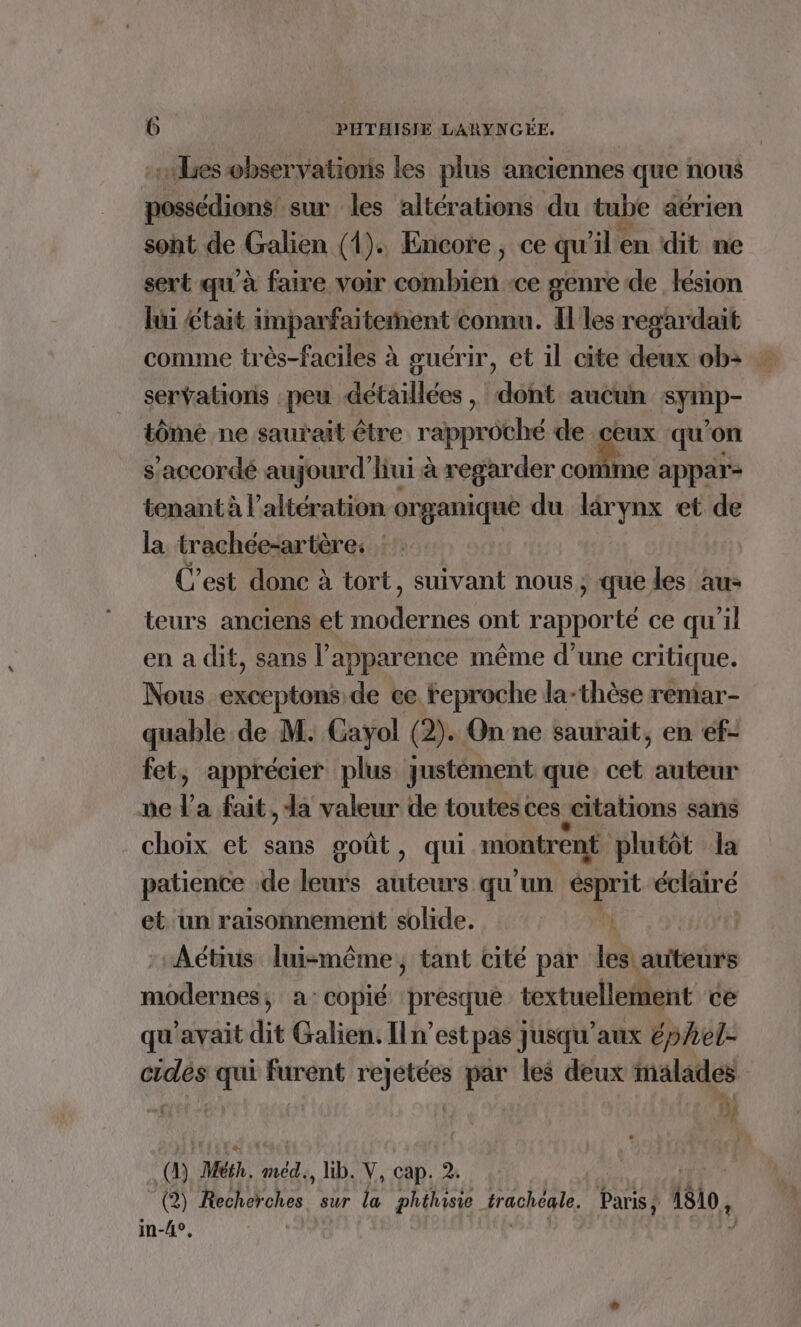 subes observations les plus anciennes que nous possédions sur les altérations du tube aérien sont de Galien (1). Encore, ce qu'il en dit ne sert qu'à faire voir ché ce genre de lésion lui £tait imparfaiterent € connu. I les regardait comme très-faciles à guérir, et il cite deux ob servations peu détaillées, dont aucun sy p- tômé ne saurait être AT de ceux qu'on s’accordé aujourd’ liui à regarder come appar- tenant à l’altération organique du tar et de la trachée-artère: : C’est donc à tort, suivant nous, que les au- teurs anciens et modernes ont rapporté ce qu'il en a dit, sans l’apparence même d’une critique. Nous exceptons de ee feproche la-thèse reniar- quable de M. Gayol (2). On ne saurait, en ef- fet, apprécier plus qustément que cet auteur ne l a fait, la valeur de toutes ces citations sans choix et sans goût, qui montrent plutôt la patience de leurs auteurs qu'un tt éclaire et un raisonnement solide.  Aétius luismême, tant cité par les auteurs modernes, a:copié presque textuellement ce qu'avait dit Galien. Iln’est pas jusqu'aux épAel- cidés qui furént rejetées par les deux malades LL à (D) Méih, Sur, , Hb. V, cap. 2; (2) Recherches. sur la phéhisie trachéale. Paris, 1810, im-4°,