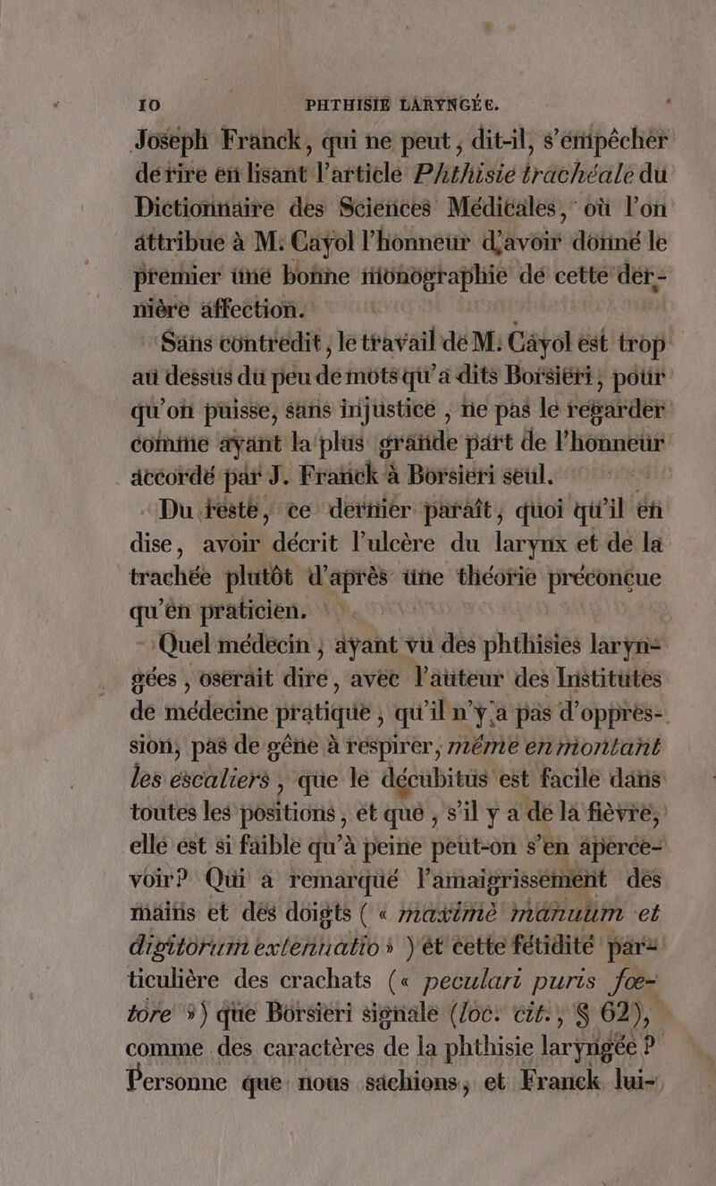 Joseph Franck, qui ne peut ; dit-il, sémipêchér détire en lisant l’article PArhisie trachéale du Dictionnaire des Sciences Médicales, où l’on attribue à M: Cayol l'honneur d'avoir dôtiné le premier tiné boñne iiünügraphie dé cette dér- mière affection. | Sans contredit, le travail dé M: Cävol est trop au dessus du peu de mots qu'a dits Borsiéri, pour qu'of puisse, sans injustice , ne pas lé STE comte ayant la'plus gratide part de l'honneur _ accordé par J. Frakiek à ‘à Borsieri seul. | “Du testé, ce detiier paraît, quoi qi'il éh dise, avoir décrit l’ulcère du larynx et de la trachée plutôt d’après üne théorie préconcue qu'en praticien. - Quel médecin ; ayant vu des phthisies laryn- gées , osérait dire, avec l’auteur des Institutes dé médecine pratique qu ln té pas d’oppres- sion, pas de sêne à respirer, méme en montant les aviliers , que le EF ABI est facile dans toutes les pésitions ét que , s al y a dé la fièvre, elle est si faible qu’à peine peut-on s’en âperce- voir? Qui à remarqué l'amaigrissément des mains et dés doigts ( « maximè manulm et digitorum exleñnuatios )ét'cette fétidité par2 ticulière des crachats (« peculari puris foœ- tore 5) que Borsieri signale (Loc. cts. , S 62), comme des caractères de la phthisie laryrigée il Personne que nous sachions, et Franck lui-