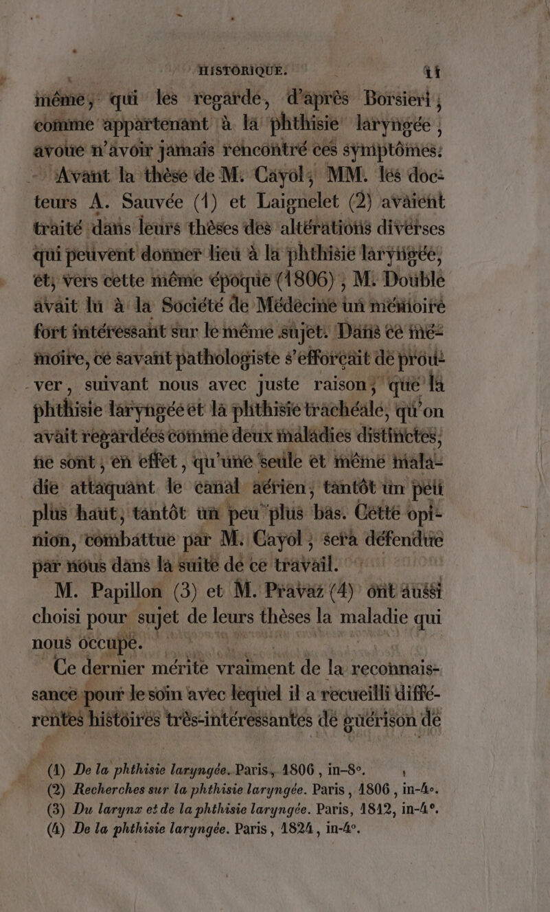 HISTORIQUE: à at inéme qui les regardé, d'après Borsiert , comme Pret te à là phthisie lang | avoue n'avoir jamais rencontré ces sÿniptômes: Avant la thèse de M. Cavyol; MM. lés doc: teurs A. Sauvée (1) et Laignelet (2) avaient traité “dätis leurs thèses des altérations divérses qui peuvent donmer lieu à la phthisie larvigée, ét, vers cètte même époque (1806) , M. Doublé avait lu à la Société de Médecine tu mémoitré fort intéressant sur le même sujet. Datis ce inc: moire, cé savañit pathologiste ë 'efforeait de prou: -VéE,) tant nous avec Juste raison ; LE {a phthisie laryngééet la phthisié traolibalés , qu'on avait repardéescotnme deux maladies dites. fie sont , en effet , qu’une seule ét inême halaL die atlquant de canal aérien ; tantôt un pet plus haut, tantôt un peu ‘plus bc: Coté opi- non, tésbattie par M: Cayol ; sep san par nous dans la suite dé ce travail. M. Papillon (3) et M. Pravaz nr ont Aussi choisi pou sujet de leurs thèses la maladie qui nous 6ccupe. dise | Ce dernier mérite eut de la reconnais- sance ‘pour Je soin avec lequel il a recueilli diffe- rentes histoires très-intéressantés dé: guérison de _ (4) De la phéhisie laryngce. Paris. 4806 , in-8. (2) Recherches sur la phthisie laryngée. Paris , 1806 , in-/e. (3) Du larynx et de la phthisie laryngée. Paris, 1812, in-L°. (&amp;) De la phthisie laryngée. Paris, 1824, in-4°.