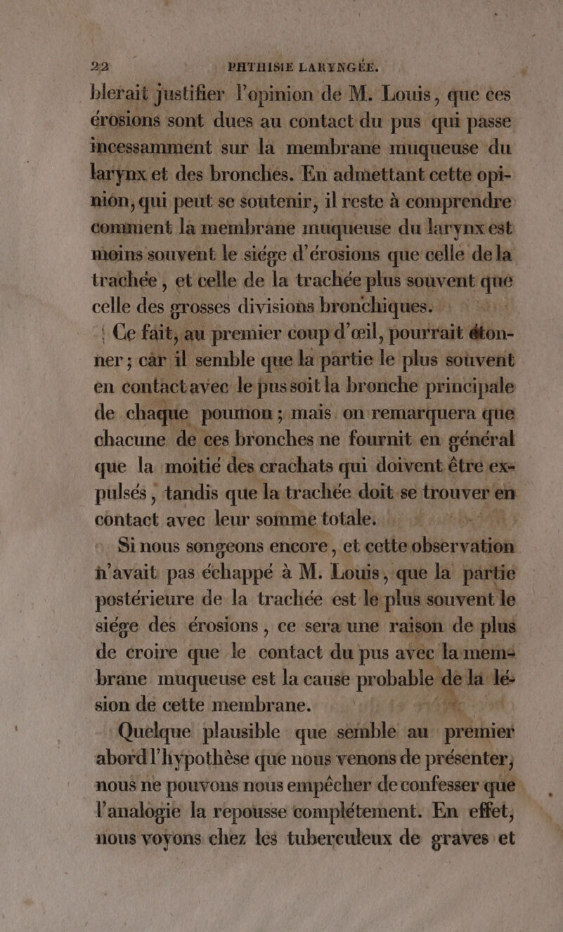 _blerait justifier opinion de M. Louis ) que ces érosions sont dues au contact du pus qui passe incessamment sur la membrane muqueuse du larynx et des bronches. En admettant cette opi- mon, qui peut se soutenir, il reste à comprendre comment là membrane muqueuse du larynx est moins souvent le siége d’érosions que celle dela trachée , et celle de la trachée plus souvent qué celle 1 grosses divisions bronchiques. | ! Ce fait, au premier coup d’ œil, pourrait éton- ner ; car il semble que la partie le plus souvent en coule avec le pussoit la bronche principale de chaque poumon ; ; mais. on remarquera que chacune de ces bronches ne fournit en général que la moitié des crachats qui doivent être ex: pulsés , tandis que Ja trachée doit. se trouver en contact avec leur somme totale. | AR) Si nous songeons encore, et cette observation h'avait pas deliapyté à M. Lou que la partie postéri ieure de la trachiée est le: plus souvent le siége des érosions , ce sera une raison de plus de croire que le contact du pus avec lamems brane muqueuse est la cause probable « de la lé sion de cette membrane. ES 44 “Ac Quelque plausible que semble au scie abord l'hypothèse que nous venons de présenter, nous ne pouvons nous empêcher de confesser que l’analogie la repousse complétement. En effet, nous voyons chez les tuberculeux de graves et