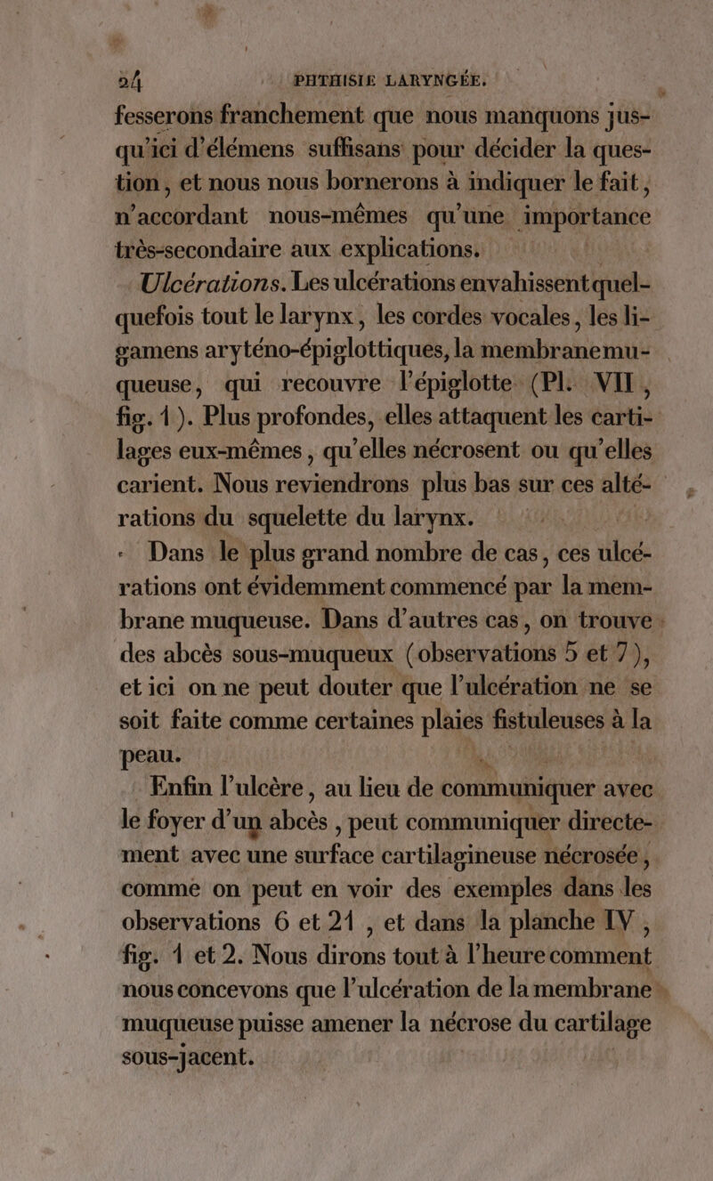 fesserons franchement que nous manquons jus- qu'ici d’élémens suffisans pour décider la ques- tion , et nous nous bornerons à indiquer le fait , n' A Drlant nous-mêmes qu'une importance très-secondaire aux explications. Ulcérations. Les ulcérations envahissent quel- quefois tout le larynx, les cordes vocales, les li- œamens aryténo-épiglottiques, la membranemu- queuse, qui recouvre lépiglotte (PL VIT, fig. 1). Plus profondes, elles attaquent les carti- lages eux-mêmes , qu’elles nécrosent ou qu’elles carient. Nous roripidtis plus bas sur ces alté- rations du squelette du larynx. . Dans le plus grand nombre de cas, ces ulcé- rations ont évidemment commencé par la mem- brane muqueuse. Dans d’autres cas, on trouve. des abcès sous-muqueux (observations 5 et 7), etici on ne peut douter que l’ulcération ne se soit faite comme certaines plaies fistuleuses à la peau. a THERE Enfin l’ulcère , au lieu de communiquer avec le foyer d’un ivès , peut communiquer directe ment avec une his cartilagineuse nécrosée , comme on peut en voir des exemples dans les observations 6 et 21 , et dans la planche IV, fig. 4 et 2. Nous dirons tout à l'heure comment nous concevons que l’ulcération de la membrane. muqueuse puisse amener la nécrose du cartilage sous-jacent.